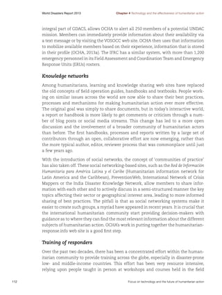 World Disasters Report 2013	

Chapter 4 Technology and the effectiveness of humanitarian action

integral part of GDACS, allows OCHA to alert all 250 members of a potential UNDAC
mission. Members can immediately provide information about their availability via
a text message or by visiting the VOSOCC web site. OCHA then uses that information
to mobilize available members based on their experience, information that is stored
in their profile (OCHA, 2013a). The IFRC has a similar system, with more than 1,200
emergency personnel in its Field Assessment and Coordination Team and Emergency
Response Units (ERUs) rosters.

Knowledge networks
Among humanitarians, learning and knowledge sharing web sites have replaced
the old concepts of field operation guides, handbooks and textbooks. People working on similar issues across the world are now able to share their best practices,
processes and mechanisms for making humanitarian action ever more effective.
The original goal was simply to share documents, but in today’s interactive world,
a report or handbook is more likely to get comments or criticism through a number of blog posts or social media streams. This change has led to a more open
discussion and the involvement of a broader community of humanitarian actors
than before. The first handbooks, processes and reports written by a large set of
contributors through an open, collaborative effort are now emerging, rather than
the more typical author, editor, reviewer process that was commonplace until just
a few years ago.
With the introduction of social networks, the concept of ‘communities of practice’
has also taken off. These social networking-based sites, such as the Red de Información
Humanitaria para América Latina y el Caribe (Humanitarian information network for
Latin America and the Caribbean), PreventionWeb, International Network of Crisis
Mappers or the India Disaster Knowledge Network, allow members to share information with each other and to actively discuss in a semi-structured manner the key
topics affecting their sector or geographical interest area, leading to more informed
sharing of best practices. The pitfall is that as social networking systems make it
easier to create such groups, a myriad have appeared in recent years. It is crucial that
the international humanitarian community start providing decision-makers with
guidance as to where they can find the most relevant information about the different
subjects of humanitarian action. OCHA’s work in putting together the humanitarianresponse.info web site is a good first step.

Training of responders
Over the past two decades, there has been a concentrated effort within the humanitarian community to provide training across the globe, especially in disaster-prone
low- and middle-income countries. This effort has been very resource intensive,
relying upon people taught in person at workshops and courses held in the field
112	

Focus on technology and the future of humanitarian action

 
