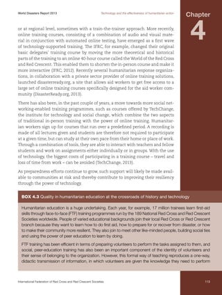 World Disasters Report 2013	

Technology and the effectiveness of humanitarian action

Chapter

or at regional level, sometimes with a train-the-trainer approach. More recently,
online training courses, consisting of a combination of audio and visual material in conjunction with automated online testing, have emerged as a first wave
of technology-supported training. The IFRC, for example, changed their original
basic delegates’ training course by moving the more theoretical and historical
parts of the training to an online 40-hour course called the World of the Red Cross
and Red Crescent. This enabled them to shorten the in-person course and make it
more interactive (IFRC, 2012). Recently several humanitarian response organizations, in collaboration with a private sector provider of online training solutions,
launched disasterready.org, a site that allows aid workers to get free access to a
large set of online training courses specifically designed for the aid worker community (DisasterReady.org, 2013).

4

There has also been, in the past couple of years, a move towards more social networking-enabled training programmes, such as courses offered by TechChange,
the institute for technology and social change, which combine the two aspects
of traditional in-person training with the power of online training. Humanitarian workers sign up for courses that run over a predefined period. A recording is
made of all lectures given and students are therefore not required to participate
at a given time, but can study at their own pace from their home or place of work.
Through a combination of tools, they are able to interact with teachers and fellow
students and work on assignments either individually or in groups. With the use
of technology, the biggest costs of participating in a training course – travel and
loss of time from work – can be avoided (TechChange, 2013).
As preparedness efforts continue to grow, such support will likely be made available to communities at risk and thereby contribute to improving their resiliency
through the power of technology.

Box 4.3 Quality in humanitarian education at the crossroads of history and technology
Humanitarian education is a huge undertaking. Each year, for example, 17 million trainees learn first-aid
skills through face-to-face (FTF) training programmes run by the 189 National Red Cross and Red Crescent
Societies worldwide. People of varied educational backgrounds join their local Red Cross or Red Crescent
branch because they want to learn how to do first aid, how to prepare for or recover from disaster, or how
to make their community more resilient. They also join to meet other like-minded people, building social ties
and using the power of peer education to learn by doing.
FTF training has been efficient in terms of preparing volunteers to perform the tasks assigned to them, and
social, peer-education training has also been an important component of the identity of volunteers and
their sense of belonging to the organization. However, this formal way of teaching reproduces a one-way,
didactic transmission of information, in which volunteers are given the knowledge they need to perform

International Federation of Red Cross and Red Crescent Societies	

113

 
