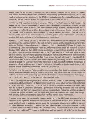 World Disasters Report 2013	

Chapter 4 Technology and the effectiveness of humanitarian action

specific tasks. Recent progress in massive open online courses challenge this model, although questions remain about how effective and sustainable such learning approaches are (Daniel, 2012). This
trend generates important questions for the IFRC concerning the use of educational technology while
maintaining the purpose and quality of humanitarian education (Stracke, 2012).
In 2009, the IFRC published its first online course – World of the Red Cross and Red Crescent – to
support the training of its international personnel. Experts developed courses on global health, security
and other thematic areas. These courses were delivered through a single ‘Learning Platform’ which
became part of the Red Cross and Red Crescent Learning and Knowledge Sharing Network in 2010.
The network initially emphasized accredited learning, thus acknowledging that such learning remains
the only valid currency in the professional world, even though Red Cross Red Crescent workers have
acquired skills and knowledge in the field that deserve recognition.
By May 2013, less than 1 per cent of the world’s 13 million Red Cross Red Crescent volunteers
had accessed the Learning Platform. The cost of internet access and the digital divide remain major
obstacles. But the number of learners on the Learning Platform doubled in 2012 and its growth rate
is accelerating. Users have completed nearly 60,000 online courses since the platform’s launch in
October 2009, with more than 5,000 course registrations every month. At almost 50 per cent, the
completion rate is a major success compared to the 20 per cent that is considered an acceptable
rate in e-learning. Eleven National Societies already have more than 1,000 learners on the platform,
with the Canadian, French and Swedish Red Cross among the early adopters. In November 2012,
the Australian Red Cross, which had never used online learning in training, became the first National
Society to adopt the Learning Platform for training all of its 3,300 staff members. It organized a
nationwide roll-out and integrated online education into its workforce development strategy, with
research already scheduled to document impact on performance.
For the first time, the Learning Platform enables volunteers to tap into a global knowledge community
with no intermediaries prescribing or circumscribing what they should learn. By connecting to the
platform, volunteers discover learning opportunities that relate to an essential aspect of their engagement: their thirst for learning as the means to changing their reality.
In 2012, following the Learning Platform’s success, the IFRC offered a ‘new learning’ programme
using dialogue between learners and peer review to promote open, active learning. In its pilot phase
at the Global Youth Conference, 775 people from more than 70 National Societies – four times more
than the number of conference attendees – participated in learning ‘missions’ and ‘live learning
moments’. Fifty-eight per cent of participants worked consistently on the learning activities, producing
more than 140 pages of content. The same percentage said the programme improved their ability to
think critically, analyse, evaluate and apply what they had learned about youth issues.
Questions arose about the learning effectiveness and impact of the IFRC’s online courses. Perhaps
prompted by the legitimate demand that a new medium demonstrate its value, these questions also
reveal an attachment to and assumptions about the comparative advantage of traditional learning
modalities. However, researchers completed two comprehensive comparative meta-analyses in 2010.
Their conclusions were definitive: since 1991, distance learning has delivered equal or better learning
outcomes than traditional FTF programmes (Shachar and Neumann, 2010), while ‘blended learning’

114	

Focus on technology and the future of humanitarian action

 