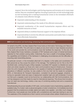 World Disasters Report 2013	

Chapter 4 Technology and the effectiveness of humanitarian action

respond. Since the technologies used during response and recovery are in many ways
similar, they are considered together, focusing in particular on how technology plays
an ever-increasing role in making humanitarian action in the immediate aftermath
of a disaster more effective through:
nn
Improved understanding of the situation
nn
Improved understanding of the needs of the affected community
nn
Improved coordination of the overall humanitarian response efforts and the
available resources at hand
nn
Improved ability to mobilize financial support to the response efforts
nn
Improved ability to involve the affected communities and enable them to respond
more effectively themselves.

Box 4.4 Innovation and technology enhancing field communications
On behalf of the IFRC, the New Zealand Red Cross hosts an Information Technology and Telecommunications (ITT) ERU. The unit’s task is to deploy at very short notice to major disasters anywhere
in the world and provide the communications tools that facilitate the response. To this end, the
New Zealand Red Cross maintains a stockpile of ITT hardware and a team of trained technicians
(selected for their problem-solving skills). Collectively, they have a wealth of knowledge relating to
the capabilities and limitations of the hardware in challenging circumstances and the difficulties of
importing radio transmitting devices.
Of particular concern, in the immediate aftermath of a disaster, is the safety and coordination of
field personnel as they scope the extent of the damage. The traditional tool for this is the VHF
handheld radio, working through a hilltop repeater. A portable VHF repeater is a flexible tool used,
when and where required, by those who need communications beyond infrastructure. However,
when the unit’s manager started looking for one capable of meeting the regulations and frequency
allocations of different countries, he was unable to find one that met his needs for portability
(IATA, or International Air Transport Association, compliant for personal luggage), simplicity of
tuning (no specialist tools) and ease of deployment (weather tight and self-contained). It turned
out that such a repeater could not be found but, by collaborating with Tait Communications, the
unit has designed a tool that meets its need for international response. This shows that innovation
may not need new technology, merely a new way of combining existing tools and a cooperative
manufacturer.
Notwithstanding the proven benefits of VHF radio, communication tools of astonishing capability are
available today. If a modern radio is placed alongside a modern smartphone, it immediately becomes
apparent that the smartphone is smaller, lighter and vastly more capable – and often much cheaper.
Furthermore, most people are more familiar with a smartphone and need less training to use one.
The weakness of the smartphone is that it cannot communicate where cellular infrastructure is not

116	

Focus on technology and the future of humanitarian action

 