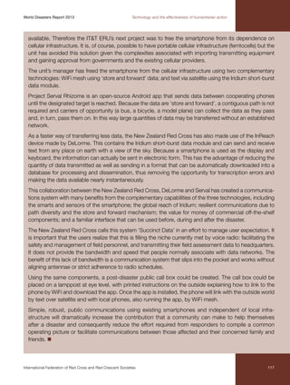 World Disasters Report 2013	

Technology and the effectiveness of humanitarian action

available. Therefore the ITT ERU’s next project was to free the smartphone from its dependence on
cellular infrastructure. It is, of course, possible to have portable cellular infrastructure (femtocells) but the
unit has avoided this solution given the complexities associated with importing transmitting equipment
and gaining approval from governments and the existing cellular providers.
The unit’s manager has freed the smartphone from the cellular infrastructure using two complementary
technologies: WiFi mesh using ‘store and forward’ data; and text via satellite using the Iridium short-burst
data module.
Project Serval Rhizome is an open-source Android app that sends data between cooperating phones
until the designated target is reached. Because the data are ‘store and forward’, a contiguous path is not
required and carriers of opportunity (a bus, a bicycle, a model plane) can collect the data as they pass
and, in turn, pass them on. In this way large quantities of data may be transferred without an established
network.
As a faster way of transferring less data, the New Zealand Red Cross has also made use of the InReach
device made by DeLorme. This contains the Iridium short-burst data module and can send and receive
text from any place on earth with a view of the sky. Because a smartphone is used as the display and
keyboard, the information can actually be sent in electronic form. This has the advantage of reducing the
quantity of data transmitted as well as sending in a format that can be automatically downloaded into a
database for processing and dissemination, thus removing the opportunity for transcription errors and
making the data available nearly instantaneously.
This collaboration between the New Zealand Red Cross, DeLorme and Serval has created a communications system with many benefits from the complementary capabilities of the three technologies, including
the smarts and sensors of the smartphone; the global reach of Iridium; resilient communications due to
path diversity and the store and forward mechanism; the value for money of commercial off-the-shelf
components; and a familiar interface that can be used before, during and after the disaster.
The New Zealand Red Cross calls this system ‘Succinct Data’ in an effort to manage user expectation. It
is important that the users realize that this is filling the niche currently met by voice radio: facilitating the
safety and management of field personnel, and transmitting their field assessment data to headquarters.
It does not provide the bandwidth and speed that people normally associate with data networks. The
benefit of this lack of bandwidth is a communication system that slips into the pocket and works without
aligning antennae or strict adherence to radio schedules.
Using the same components, a post-disaster public call box could be created. The call box could be
placed on a lamppost at eye level, with printed instructions on the outside explaining how to link to the
phone by WiFi and download the app. Once the app is installed, the phone will link with the outside world
by text over satellite and with local phones, also running the app, by WiFi mesh.
Simple, robust, public communications using existing smartphones and independent of local infrastructure will dramatically increase the contribution that a community can make to help themselves
after a disaster and consequently reduce the effort required from responders to compile a common
operating picture or facilitate communications between those affected and their concerned family and
friends. n

International Federation of Red Cross and Red Crescent Societies	

117

 
