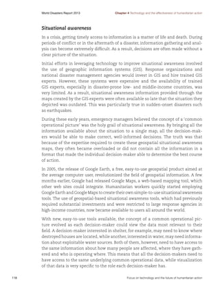 World Disasters Report 2013	

Chapter 4 Technology and the effectiveness of humanitarian action

Situational awareness
In a crisis, getting timely access to information is a matter of life and death. During
periods of conflict or in the aftermath of a disaster, information gathering and analysis can become extremely difficult. As a result, decisions are often made without a
clear picture of the situation.
Initial efforts in leveraging technology to improve situational awareness involved
the use of geographic information systems (GIS). Response organizations and
national disaster management agencies would invest in GIS and hire trained GIS
experts. However, these systems were expensive and the availability of trained
GIS experts, especially in disaster-prone low- and middle-income countries, was
very limited. As a result, situational awareness information provided through the
maps created by the GIS experts were often available so late that the situation they
depicted was outdated. This was particularly true in sudden-onset disasters such
as earthquakes.
During these early years, emergency managers believed the concept of a ‘common
operational picture’ was the holy grail of situational awareness. By bringing all the
information available about the situation to a single map, all the decision-makers would be able to make correct, well-informed decisions. The truth was that
because of the expertise required to create these geospatial situational awareness
maps, they often became overloaded or did not contain all the information in a
format that made the individual decision-maker able to determine the best course
of action.
In 2005, the release of Google Earth, a free, easy-to-use geospatial product aimed at
the average computer user, revolutionized the field of geospatial information. A few
months earlier, Google had released Google Maps, a web-based mapping tool, which
other web sites could integrate. Humanitarian workers quickly started employing
Google Earth and Google Maps to create their own simple-to-use situational awareness
tools. The use of geospatial-based situational awareness tools, which had previously
required substantial investments and were restricted to large response agencies in
high-income countries, now became available to users all around the world.
With new, easy-to-use tools available, the concept of a common operational picture evolved as each decision-maker could view the data most relevant to their
field. A decision-maker interested in shelter, for example, may need to know where
destroyed houses are located, while another, interested in water, may need information about exploitable water sources. Both of them, however, need to have access to
the same information about how many people are affected, where they have gathered and who is operating where. This means that all the decision-makers need to
have access to the same underlying common operational data, while visualization
of that data is very specific to the role each decision-maker has.
118	

Focus on technology and the future of humanitarian action

 