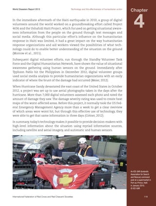 World Disasters Report 2013	

Technology and the effectiveness of humanitarian action

In the immediate aftermath of the Haiti earthquake in 2010, a group of digital
volunteers around the world worked on a groundbreaking effort called Project
4636 and the Ushahidi Haiti Project, which focused on getting situational awareness information from the people on the ground through text messages and
social media. Although this particular effort’s influence on the humanitarian
response in Haiti was limited, it had a great impact on the way humanitarian
response organizations and aid workers viewed the possibilities of what technology could do to enable better understanding of the situation on the ground
(Morrow et al., 2011).

Chapter

4

Subsequent digital volunteer efforts, run through the Standby Volunteer Task
Force and the Digital Humanitarian Network, have shown the value of situational
awareness gathering using human sensors on the ground. Immediately after
Typhoon Pablo hit the Philippines in December 2012, digital volunteer groups
used social media analysis to provide humanitarian organizations with an early
indicator of where the brunt of the damage had occurred (Meier, 2012).
When Hurricane Sandy devastated the east coast of the United States in October
2012, a project was set up to use aerial photographs taken in the days after the
hurricane. More than 7,000 digital volunteers assessed each photo and rated the
amount of damage they saw. The damage severity rating was used to create heat
maps of the worst-affected areas. Before this project, it normally took the US Federal Emergency Management Agency more than a week to get a clear overview
of which areas were worst hit, but through this effective use of technology, they
were able to get that same information in three days (Cotner, 2012).
In summary, today’s technology makes it possible to provide decision-makers with
high-level information about the situation using myriad information sources,
including satellite and aerial imagery, and automatic and human sensors.

An ICE-SAR (Icelandic
Association for Search
and Rescue) command
post at a supermarket in
Port-au-Prince, Haiti
in January 2010.
© ICE-SAR

International Federation of Red Cross and Red Crescent Societies	

119

 