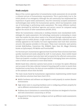 World Disasters Report 2013	

Chapter 4 Technology and the effectiveness of humanitarian action

Needs analysis
Many of the current approaches to humanitarian needs assessment do not provide
a coherent picture of humanitarian requirements. This is particularly true in the
initial phases of an emergency. Although the aid community has emphasized the
importance of good needs assessments, very few commonly accepted assessment
methodologies exist within the humanitarian system, which has hampered a wide
use of technology in performing needs assessment. The many different methodologies developed by individual agencies and sectors cannot be compared easily
against the results of other assessments (ACAPS, 2013).
While the humanitarian community is working towards more standardized methodologies for needs assessment, the technology community is attempting to create
tools that enable the data about needs to be collected through commonplace technologies such as mobile phones. A high number of mobile data collection solutions
initially appeared on the market, but most organizations have built their solutions
around a few popular providers in this space. These most commonly used systems
include KoBoToolbox, CommCare HQ, NOMAD, Open Data Kit, Magpi (formerly
known as EpiSurveyor), PSI Mobile and FrontlineSMS.
For the most part, humanitarian agencies have found that these solutions have been
quickly mastered and easily adopted by staff. In most places, these mobile-based
data collection systems have also been well accepted by the affected communities.
There are however a number of challenges faced in leveraging these new solutions,
some of which are examined in more detail below.
Mobile-based data collection systems have proven to increase the speed, efficiency
and accuracy of the data collected. Instead of requiring staff to enter in results from
handwritten survey forms, the data are now available to the decision-makers as soon
as the assessors return from the field.
The main issues faced by humanitarian organizations implementing mobile-based
data collection solutions have been (CaLP, 2011):
nn
Mobile hardware and software not designed to work properly in austere disaster
environments
nn
High initial costs in acquiring hardware and in configuring software properly for
use in different environments and cultures
nn
Problems due to limitations in connectivity for solutions not designed to function
well with intermittent connectivity or off-line
nn
Long period of time required to configure and set up different needs assessments
on the devices

120	

Focus on technology and the future of humanitarian action

 