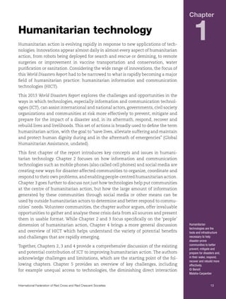 Chapter

Humanitarian technology
Humanitarian action is evolving rapidly in response to new applications of technologies. Innovations appear almost daily in almost every aspect of humanitarian
action, from robots being deployed for search and rescue or demining, to remote
surgeries or improvement in vaccine transportation and conservation, water
purification or sanitation. Considering the wide range of innovations, the focus of
this World Disasters Report had to be narrowed to what is rapidly becoming a major
field of humanitarian practice: humanitarian information and communication
technologies (HICT).

1

This 2013 World Disasters Report explores the challenges and opportunities in the
ways in which technologies, especially information and communication technologies (ICT), can assist international and national actors, governments, civil society
organizations and communities at risk more effectively to prevent, mitigate and
prepare for the impact of a disaster and, in its aftermath, respond, recover and
rebuild lives and livelihoods. This set of actions is broadly used to define the term
humanitarian action, with the goal to “save lives, alleviate suffering and maintain
and protect human dignity during and in the aftermath of emergencies” (Global
Humanitarian Assistance, undated).
This first chapter of the report introduces key concepts and issues in humanitarian technology. Chapter 2 focuses on how information and communication
technologies such as mobile phones (also called cell phones) and social media are
creating new ways for disaster-affected communities to organize, coordinate and
respond to their own problems, and enabling people-centred humanitarian action.
Chapter 3 goes further to discuss not just how technologies help put communities
at the centre of humanitarian action, but how the large amount of information
generated by these communities through social media or other means can be
used by outside humanitarian actors to determine and better respond to communities’ needs. Volunteer communities, the chapter author argues, offer invaluable
opportunities to gather and analyse these crisis data from all sources and present
them in usable format. While Chapter 2 and 3 focus specifically on the ‘people’
dimension of humanitarian action, Chapter 4 brings a more general discussion
and overview of HICT which helps understand the variety of potential benefits
and challenges that are rapidly emerging.
Together, Chapters 2, 3 and 4 provide a comprehensive discussion of the existing
and potential contribution of ICT to improving humanitarian action. The authors
acknowledge challenges and limitations, which are the starting point of the following chapters. Chapter 5 provides an overview of key challenges, including
for example unequal access to technologies, the diminishing direct interaction

Humanitarian
technologies are the
tools and infrastructure
necessary to help
disaster-prone
communities to better
prevent, mitigate and
prepare for disasters and,
in their wake, respond,
recover and rebuild more
effectively.
© Benoit
Matsha-Carpentier

International Federation of Red Cross and Red Crescent Societies	13

 