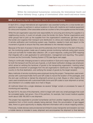 World Disasters Report 2013	

Chapter 4 Technology and the effectiveness of humanitarian action

Within the international humanitarian community, the International Search and
Rescue Advisory Group, a group of international urban search-and-rescue teams,

Box 4.5 Adapting digital data collection tools for commodity tracking
In April 2012, a large international aid organization was awarded funding for a cross-border programme to supply its partners in various locations in Syria with medicine and medical equipment
for clinics and hospitals. Other associates acted as couriers to ferry the supplies across the border.
While the aid organization assumed sole responsibility for procuring and storing the supplies in a
neighbouring country, it could not actually cross the border into Syria. Partner organizations and
other groups had to pick up the supplies from the organization’s warehouse, get them across
the border and organize their transport and distribution to clinics and medical facilities in Syria.
A remote verification and monitoring system was, therefore, needed to track and report on the
movement of goods to ensure that they were delivered to the intended recipients.
Because of the lack of access to Syria and the extremely short time frame to the start of the project, the monitoring system made use of creative remote monitoring methods (using open-source
tools such as KoBo for mobile data collection, QR, or quick response, coding and GPS mapping)
that integrate with a web application for administration, management and reporting. This system
is known as the Commodity Tracking System (CTS) (see figure next page).
Owing to continually changing access to various locations in Syria and a large number of partners
for both the transport and the end use of goods, a multi-tiered verification strategy was employed,
which aimed at verifying the handover of goods to the transporting organization, tracking (when
possible) the movement of packages from the aid organization’s warehouse in the neighbouring
country to the final destination, and verifying the receipt of goods by the target recipient.
Many methods of remote monitoring were employed during this project. Transporters used smartphones with customized KoBo forms and QR codes to record the location of the packages, and
the end user confirmed or denied the shipment’s arrival via e-mail, Skype or other means. End
users used smartphones with customized KoBo forms and QR codes to scan shipment on arrival,
and checked in on a weekly basis via e-mail or Skype.
All methods linked into a single database via several ‘bridge’ scripts or processes for ease of
monitoring and reporting.
By April 2013, the size of the shipments, which to begin with were very small packages that could
be concealed easily, had grown. One of the partners, for example, had moved medical supplies
worth about US$ 180,000 in one shipment.
The project has expanded to provide humanitarian aid from another neighbouring country, with
operations from a third country already being planned. Given the accumulation of geo-tagged
data, there is a good opportunity to display shipment information with a robust mapping solution.
Previously, mobile devices were provisioned and linked to every transporter and recipient, but now
a mobile device is included in every shipment and accompanies the shipment to final delivery.

122	

Focus on technology and the future of humanitarian action

 