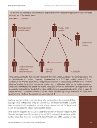 World Disasters Report 2013	

Technology and the effectiveness of humanitarian action

The devices are treated as sunk costs and disposable commodities for the project because the data
received are of far greater value.
Figure 1 CTS actors

Tracking system
(KoBoToolbox)

Supply chain
system

Warehouse
system

Field enumerator
KoBoEnum
handheld device

Dropbox
service

KoBoSync

CTS is the parent actor that generally represents the main system, hosted by the aid organization. The
mobile data collection system comprises components of the KoBoToolbox, making use of KoBoForm,
KoBoEnum (an Android application, a stripped-down version of KoBoCollect) and KoBoSync. The form
data gathered via the Android devices are synchronized to a Dropbox folder via the mobile application,
DropSync. Periodically, the system will invoke KoBoSync, which is a stand-alone Java application that
aggregates data collected by KoBoEnum into a CSV (comma-separated values) file, which is easier to
import into the CTS database. Access to the files can be completed by using the Dropbox API (application
programming interface). Some initial set-up is required. n
has long used an online system to share information about the situation following large-scale earthquakes. They use the VOSOCC system developed by OCHA to
share situational information in a structured manner and to track the logistics of
teams deploying to the affected area (OCHA, 2013a).
For a number of years, the IFRC has used their internally developed system, the
Disaster Management Information System (DMIS), to coordinate efforts within
the Red Cross Red Crescent Movement. Both VOSOCC and DMIS usually provide
International Federation of Red Cross and Red Crescent Societies	

123

 