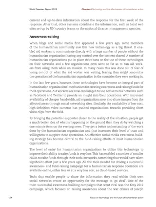 World Disasters Report 2013	

Chapter 4 Technology and the effectiveness of humanitarian action

current and up-to-date information about the response for the first week of the
response. After that, other systems coordinate the information, such as local web
sites set up by UN country teams or the national disaster management agencies.

Awareness-raising
When blogs and social media first appeared a few years ago, some members
of the humanitarian community saw this new technology as a big threat. It enabled aid workers to communicate directly with a large number of people without the
humanitarian organization having any control over the content shared. A number of
humanitarian organizations put in place strict bans on the use of these technologies
on their networks and a few organizations even went so far as to ban aid workers from using them while on mission. In many cases this was done out of fear of
losing control of what the aid worker was writing, fearing they might jeopardize
the operations of the humanitarian organization in the countries they were working in.
In the last few years, however, these technologies have become an integral part of
humanitarian organizations’ mechanism for creating awareness and raising funds for
their operations. Aid workers are now encouraged to use social media networks such
as Facebook and Twitter to provide an insight into their operations. With increased
availability of cheaper bandwidth, aid organizations now also share images from the
affected areas through social networking sites. Similarly, the availability of low-cost,
high-definition video cameras has pushed organizations towards providing short
video clips from the field.
By bringing the potential supporter closer to the reality of the situation, people get
a much better idea of what is happening on the ground than they do by watching a
one-minute item on the evening news. They get a better understanding of the work
done by the humanitarian organization and that increases their level of trust and
willingness to support these operations. An effective social media awareness-building strategy has become central to the fund-raising efforts of most humanitarian
organizations.
The level of entry for humanitarian organizations to utilize this technology to
improve their ability to raise funds is very low. This has enabled a number of smaller
NGOs to raise funds through their social networks, something that would have taken
significant effort just a few years ago. All the tools needed for driving a successful
awareness- and fund-raising campaign for a humanitarian response operation are
available online, either free or at a very low cost, as cloud-based services.
Tools that enable people to share the information they read within their own
social networks create an opportunity for the message to ‘go viral’. One of the
most successful awareness-building campaigns that went viral was the Kony 2012
campaign, which focused on raising awareness about the war crimes of Joseph
124	

Focus on technology and the future of humanitarian action

 