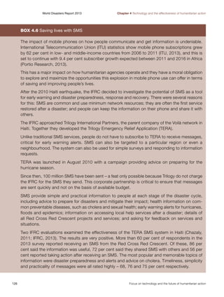 World Disasters Report 2013	

Chapter 4 Technology and the effectiveness of humanitarian action

Box 4.6 Saving lives with SMS
The impact of mobile phones on how people communicate and get information is undeniable.
International Telecommunication Union (ITU) statistics show mobile phone subscriptions grew
by 62 per cent in low- and middle-income countries from 2006 to 2011 (ITU, 2013), and this is
set to continue with 9.4 per cent subscriber growth expected between 2011 and 2016 in Africa
(Portio Research, 2013).
This has a major impact on how humanitarian agencies operate and they have a moral obligation
to explore and maximize the opportunities this explosion in mobile phone use can offer in terms
of saving and improving people’s lives.
After the 2010 Haiti earthquake, the IFRC decided to investigate the potential of SMS as a tool
for early warning and disaster preparedness, response and recovery. There were several reasons
for this: SMS are common and use minimum network resources; they are often the first service
restored after a disaster; and people can keep the information on their phone and share it with
others.
The IFRC approached Trilogy International Partners, the parent company of the Voilà network in
Haiti. Together they developed the Trilogy Emergency Relief Application (TERA).
Unlike traditional SMS services, people do not have to subscribe to TERA to receive messages,
critical for early warning alerts. SMS can also be targeted to a particular region or even a
neighbourhood. The system can also be used for simple surveys and responding to information
requests.
TERA was launched in August 2010 with a campaign providing advice on preparing for the
hurricane season.
Since then, 100 million SMS have been sent – a feat only possible because Trilogy do not charge
the IFRC for the SMS they send. This corporate partnership is critical to ensure that messages
are sent quickly and not on the basis of available budget.
SMS provide simple and practical information to people at each stage of the disaster cycle,
including advice to prepare for disasters and mitigate their impact; health information on common preventable diseases, such as cholera and sexual health; early warning alerts for hurricanes,
floods and epidemics; information on accessing local help services after a disaster; details of
all Red Cross Red Crescent projects and services; and asking for feedback on services and
situations.
Two IFRC evaluations examined the effectiveness of the TERA SMS system in Haiti (Chazaly,
2011; IFRC, 2013). The results are very positive. More than 60 per cent of respondents in the
2013 survey reported receiving an SMS from the Red Cross Red Crescent. Of these, 86 per
cent said the information was useful, 72 per cent said they shared SMS with others and 56 per
cent reported taking action after receiving an SMS. The most popular and memorable topics of
information were disaster preparedness and alerts and advice on cholera. Timeliness, simplicity
and practicality of messages were all rated highly – 68, 76 and 75 per cent respectively.

126	

Focus on technology and the future of humanitarian action

 