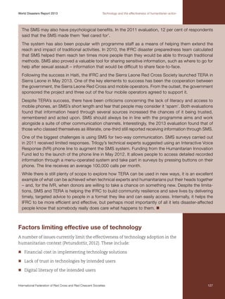 World Disasters Report 2013	

Technology and the effectiveness of humanitarian action

The SMS may also have psychological benefits. In the 2011 evaluation, 12 per cent of respondents
said that the SMS made them ‘feel cared for’.
The system has also been popular with programme staff as a means of helping them extend the
reach and impact of traditional activities. In 2010, the IFRC disaster preparedness team calculated
that SMS helped them reach ten times more people than they would be able to through traditional
methods. SMS also proved a valuable tool for sharing sensitive information, such as where to go for
help after sexual assault – information that would be difficult to share face-to-face.
Following the success in Haiti, the IFRC and the Sierra Leone Red Cross Society launched TERA in
Sierra Leone in May 2013. One of the key elements to success has been the cooperation between
the government, the Sierra Leone Red Cross and mobile operators. From the outset, the government
sponsored the project and three out of the four mobile operators agreed to support it.
Despite TERA’s success, there have been criticisms concerning the lack of literacy and access to
mobile phones, an SMS’s short length and fear that people may consider it ‘spam’. Both evaluations
found that information heard through several sources increased the chances of it being trusted,
remembered and acted upon. SMS should always be in line with the programme aims and work
alongside a suite of other communication channels. Interestingly, the 2013 evaluation found that of
those who classed themselves as illiterate, one-third still reported receiving information through SMS.
One of the biggest challenges is using SMS for two-way communication. SMS surveys carried out
in 2011 received limited responses. Trilogy’s technical experts suggested using an Interactive Voice
Response (IVR) phone line to augment the SMS system. Funding from the Humanitarian Innovation
Fund led to the launch of the phone line in May 2012. It allows people to access detailed recorded
information through a menu-operated system and take part in surveys by pressing buttons on their
phone. The line receives an average 100,000 calls per month.
While there is still plenty of scope to explore how TERA can be used in new ways, it is an excellent
example of what can be achieved when technical experts and humanitarians put their heads together
– and, for the IVR, when donors are willing to take a chance on something new. Despite the limitations, SMS and TERA is helping the IFRC to build community resilience and save lives by delivering
timely, targeted advice to people in a format they like and can easily access. Internally, it helps the
IFRC to be more efficient and effective, but perhaps most importantly of all it lets disaster-affected
people know that somebody really does care what happens to them. n

Factors limiting effective use of technology
A number of issues currently limit the effectiveness of technology adoption in the
humanitarian context (Petursdottir, 2012). These include:
nn
Financial cost in implementing technology solutions
nn
Lack of trust in technologies by intended users
nn
Digital literacy of the intended users

International Federation of Red Cross and Red Crescent Societies	

127

 