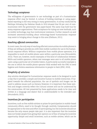 World Disasters Report 2013	

Technology and the effectiveness of humanitarian action

Technology acceptance
The willingness of governments to use technology as part of a humanitarian
response effort may be limited. A culture of holding meetings or using paperbased reporting is still very strong in many governments. A survey conducted by
NetHope following the Pakistan floods in 2010 showed that 90 per cent of communication with the government was paper-based. The same may hold true for
many response organizations. Their acceptance for trying out new methods, such
as mobile technology, may face institutional resistance. Further research on and
increased awareness-building about technology-based humanitarian response
may assist in bringing about change in this area (Olafsson, 2011).

Chapter

4

Reaching affected communities
In most cases, the only way of reaching affected communities via mobile phones is
if they are willing to provide you with their mobile numbers for use in the humanitarian response efforts. Without cooperation from mobile phone operators, it is
impossible to reach all mobile phone users within a particular area (Petursdottir,
2012). There are, however, recent examples of this kind of collaboration between
NGOs and mobile operators, where text messages were sent to all mobile phone
users using a particular set of mobile towers. A particularly successful example is
the one in which the mobile phone operator Voilà worked with the IFRC to send
hygiene and cholera awareness information to people in Haiti (IFRC, 2010).

Simplicity of solutions
Any solution developed for humanitarian response needs to be designed in such
a way that it provides a simple and intuitive human-to-mobile interaction. If targeted towards the affected population, the use of symbols and images can be
used to address issues such as literacy. However, it is important that these symbols and images correctly reflect the cultural context and can be understood by
the communities. All text presented by these applications needs to be clear and
written in a language and dialect that is understandable to the intended user
(Petursdottir, 2012).

Incentives for participation
Incentives, such as free mobile airtime or prizes for participation in mobile-based
community efforts, need to be thought through carefully. Compensation should
be appropriate to the time and effort of participating, but the incentive should not
become the only reason people take part. It is also important that the incentive
does not hinder people from giving their opinion out of fear of losing the incentive
opportunity. Simple and small incentives, such as mobile airtime, which can be

International Federation of Red Cross and Red Crescent Societies	

129

 