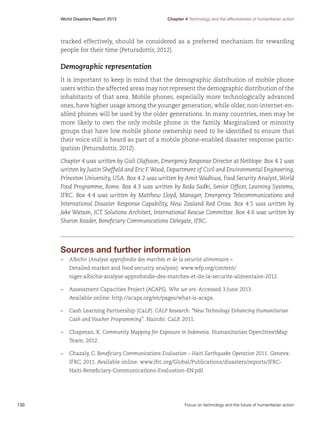 World Disasters Report 2013	

Chapter 4 Technology and the effectiveness of humanitarian action

tracked effectively, should be considered as a preferred mechanism for rewarding
people for their time (Petursdottir, 2012).

Demographic representation
It is important to keep in mind that the demographic distribution of mobile phone
users within the affected areas may not represent the demographic distribution of the
inhabitants of that area. Mobile phones, especially more technologically advanced
ones, have higher usage among the younger generation, while older, non-internet-enabled phones will be used by the older generations. In many countries, men may be
more likely to own the only mobile phone in the family. Marginalized or minority
groups that have low mobile phone ownership need to be identified to ensure that
their voice still is heard as part of a mobile phone-enabled disaster response participation (Petursdottir, 2012).
Chapter 4 was written by Gisli Olafsson, Emergency Response Director at NetHope. Box 4.1 was
written by Justin Sheffield and Eric F. Wood, Department of Civil and Environmental Engineering,
Princeton University, USA. Box 4.2 was written by Amit Wadhwa, Food Security Analyst, World
Food Programme, Rome. Box 4.3 was written by Reda Sadki, Senior Officer, Learning Systems,
IFRC. Box 4.4 was written by Matthew Lloyd, Manager, Emergency Telecommunications and
International Disaster Response Capability, New Zealand Red Cross. Box 4.5 was written by
Jake Watson, ICT Solutions Architect, International Rescue Committee. Box 4.6 was written by
Sharon Reader, Beneficiary Communications Delegate, IFRC.

Sources and further information
–	 Albichir (Analyse approfondie des marchés et de la sécurité alimentaire –
Detailed market and food security analysis): www.wfp.org/content/
niger-albichir-analyse-approfondie-des-marches-et-de-la-securite-alimentaire-2012.
–	 Assessment Capacities Project (ACAPS). Who we are. Accessed 3 June 2013.
Available online: http://acaps.org/en/pages/what-is-acaps.
–	 Cash Learning Partnership (CaLP). CALP Research: “New Technology Enhancing Humanitarian
Cash and Voucher Programming”. Nairobi: CaLP, 2011.
–	 Chapman, K. Community Mapping for Exposure in Indonesia. Humanitarian OpenStreetMap
Team, 2012.
–	 Chazaly, C. Beneficiary Communications Evaluation – Haiti Earthquake Operation 2011. Geneva:
IFRC, 2011. Available online: www.ifrc.org/Global/Publications/disasters/reports/IFRCHaiti-Beneficiary-Communications-Evaluation-EN.pdf.

130	

Focus on technology and the future of humanitarian action

 