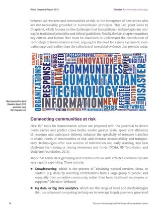Chapter 1 Humanitarian technology

World Disasters Report 2013	

between aid workers and communities at risk, or the emergence of new actors who
are not necessarily grounded in humanitarian principles. This last point leads to
Chapter 6, which focuses on the challenges that humanitarian technologies are raising for traditional principles and ethical guidelines. Finally, the last chapter examines
key criteria and factors that must be examined to understand the contribution of
technology to humanitarian action, arguing for the need for a more systematic evaluation approach rather than the collection of anecdotal evidence that prevails today.

Word cloud of the World
Disasters Report 2013,
generated using
http://tagxedo.com

Connecting communities at risk
New ICT tools for humanitarian action are proposed with the potential to detect
needs earlier and predict crises better, enable greater scale, speed and efficiency
of response and assistance delivery, enhance the specificity of resource transfers
to match needs of communities at risk, and increase accountability and transparency. Technologies offer new sources of information and early warning, and new
platforms for training or raising awareness and funds (OCHA, UN Foundation and
Vodafone Foundation, 2011).
Tools that foster data gathering and communication with affected communities are
very rapidly expanding. These include:
nn
Crowdsourcing, which is the process of “obtaining needed services, ideas, or
content (e.g. data) by soliciting contributions from a large group of people, and
especially from an online community, rather than from traditional employees or
suppliers” (Merriam-Webster).
nn
Big data, or big data analytics, which are the range of tools and methodologies
that use advanced computing techniques to leverage largely passively generated

14	

Focus on technology and the future of humanitarian action

 