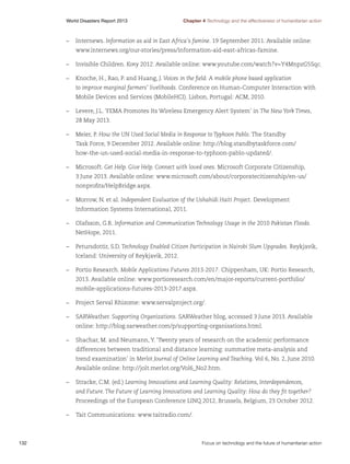 World Disasters Report 2013	

Chapter 4 Technology and the effectiveness of humanitarian action

–	Internews. Information as aid in East Africa's famine. 19 September 2011. Available online:
www.internews.org/our-stories/press/information-aid-east-africas-famine.
–	 Invisible Children. Kony 2012. Available online: www.youtube.com/watch?v=Y4MnpzG5Sqc.
–	 Knoche, H., Rao, P. and Huang, J. Voices in the field: A mobile phone based application
to improve marginal farmers’ livelihoods. Conference on Human-Computer Interaction with
Mobile Devices and Services (MobileHCI). Lisbon, Portugal: ACM, 2010.
–	 Levere, J.L. ‘FEMA Promotes Its Wireless Emergency Alert System’ in The New York Times,
28 May 2013.
–	 Meier, P. How the UN Used Social Media in Response to Typhoon Pablo. The Standby
Task Force, 9 December 2012. Available online: http://blog.standbytaskforce.com/
how-the-un-used-social-media-in-response-to-typhoon-pablo-updated/.
–	Microsoft. Get Help. Give Help. Connect with loved ones. Microsoft Corporate Citizenship,
3 June 2013. Available online: www.microsoft.com/about/corporatecitizenship/en-us/
nonprofits/HelpBridge.aspx.
–	 Morrow, N. et al. Independent Evaluation of the Ushahidi Haiti Project. Development
Information Systems International, 2011.
–	 Olafsson, G.R. Information and Communication Technology Usage in the 2010 Pakistan Floods.
NetHope, 2011.
–	 Petursdottir, S.D. Technology Enabled Citizen Participation in Nairobi Slum Upgrades. Reykjavik,
Iceland: University of Reykjavik, 2012.
–	 Portio Research. Mobile Applications Futures 2013-2017. Chippenham, UK: Portio Research,
2013. Available online: www.portioresearch.com/en/major-reports/current-portfolio/
mobile-applications-futures-2013-2017.aspx.
–	 Project Serval Rhizome: www.servalproject.org/.
–	SARWeather. Supporting Organizations. SARWeather blog, accessed 3 June 2013. Available
online: http://blog.sarweather.com/p/supporting-organisations.html.
–	 Shachar, M. and Neumann, Y. ‘Twenty years of research on the academic performance
differences between traditional and distance learning: summative meta-analysis and
trend examination’ in Merlot Journal of Online Learning and Teaching. Vol 6, No. 2, June 2010.
Available online: http://jolt.merlot.org/Vol6_No2.htm.
–	 Stracke, C.M. (ed.) Learning Innovations and Learning Quality: Relations, Interdependences,
and Future. The Future of Learning Innovations and Learning Quality: How do they fit together?
Proceedings of the European Conference LINQ 2012, Brussels, Belgium, 23 October 2012.
–	 Tait Communications: www.taitradio.com/.

132	

Focus on technology and the future of humanitarian action

 