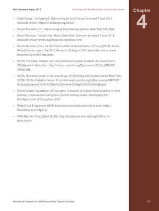 World Disasters Report 2013	

Technology and the effectiveness of humanitarian action

–	TechChange. Our Approach: Tech training for social change. Accessed 3 June 2013.
Available online: http://techchange.org/about/.
–	 United Nations (UN). Global Survey of Early Warning Systems. New York: UN, 2006.

Chapter

4

–	 United Nations Global Pulse. About Global Pulse: Overview. Accessed 3 June 2013.
Available online: www.unglobalpulse.org/about-new.
–	 United Nations Office for the Coordination of Humanitarian Affairs (OCHA). Results.
World Humanitarian Day 2012. Accessed 19 August 2012. Available online: www.
thunderclap.it/whd-iwashere.
–	OCHA. The Global Disaster Alert and Coordination System (GDACS). Accessed 3 June
2013(a). Available online: http://vosocc.unocha.org/Documents/20115_GDACS%
20flyer.pdf.
–	OCHA. Humanitarianism in the network age. OCHA Policy and Studies Series. New York:
OCHA, 2013b. Available online: https://ochanet.unocha.org/p/Documents/WEB%20
Humanitarianism%20in%20the%20Network%20Age%20vF%20single.pdf.
–	 United States Department of Education. Evaluation of evidence-based practices in online
learning: a meta-analysis and review of online learning studies. Washington DC:
US Department of Education, 2010.
–	 World Food Programme (WFP) food and commodity prices data store: http://
foodprices.vam.wfp.org/.
–	 WFP Alert for Price Spikes (ALPS): http://foodprices.vam.wfp.org/ALPS-at-aglance.aspx.

International Federation of Red Cross and Red Crescent Societies	

133

 