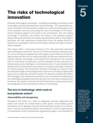 Chapter

The risks of technological
innovation

5

Although technological innovations – including increasingly autonomous robot
technologies and tools developed from nanotechnology – will undoubtedly continue to transform the humanitarian endeavour in new and exciting ways, much
of the optimism currently surrounding the role of technology in the humanitarian enterprise appears to be based on two assumptions: first, that adding
technology is inevitable; and second, that doing so will generate progress.
Despite both great potential and already realized positive effects, technological
innovation can also compromise humanitarian action by leading, directly or
indirectly, to catastrophic events that will require entirely new types of humanitarian response.
This chapter offers a three-part inventory of the risks potentially associated
with technological innovation. The aim is to offer practitioners and policy-makers a set of conceptual categories that will support critical reflection on both the
opportunities and the costs of using technology. The first part explores the relationship between technology, accountability and transparency; the potential
risks of connectivity and openness; and the emergence of data insecurity and
privacy issues as key challenges in humanitarian action. It also considers some
implications for humanitarian procurement, as military technology is marketed
for civilian purposes. The second part evaluates technology as a source of risk,
including the danger of obscuring genuine concerns by focusing on high-profile
topics such as cyber-war and drone attacks. The final part considers the effects
of technology on the traditional humanitarian use of narratives of suffering and
the underlying assumptions that drive the quest for more data to produce such
narratives. The chapter concludes with brief observations on key questions that
are emerging from the humanitarian embrace of technology.

The turn to technology: what costs to
humanitarian action?
Accountability and transparency
Throughout the 1990s, as a result of widespread criticism originating both
within and outside the United Nations (UN) system, accountability gained
prominence on the agendas of donors and humanitarian actors. In an environment in which accountability systems were viewed as crucial to improvements
in humanitarian action, humanitarian organizations began to set standards for

Humanitarians’ use of
new technology to better
respond to the needs of
affected populations is
not without risks, such
as data insecurity and
cyber-attacks. The digital
divide is a real problem,
although solar charging
stations, such as this one
in Liberia, help overcome
it by enabling people to
use technology even in
remote locations.
© Patrick Vinck

International Federation of Red Cross and Red Crescent Societies	135

 
