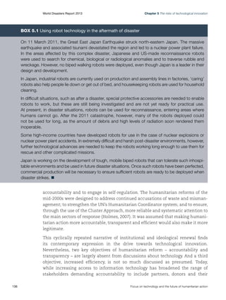 Chapter 5 The risks of technological innovation

World Disasters Report 2013	

Box 5.1 Using robot technology in the aftermath of disaster
On 11 March 2011, the Great East Japan Earthquake struck north-eastern Japan. The massive
earthquake and associated tsunami devastated the region and led to a nuclear power plant failure.
In the areas affected by this complex disaster, Japanese and US-made reconnaissance robots
were used to search for chemical, biological or radiological anomalies and to traverse rubble and
wreckage. However, no biped walking robots were deployed, even though Japan is a leader in their
design and development.
In Japan, industrial robots are currently used on production and assembly lines in factories, ‘caring’
robots also help people lie down or get out of bed, and housekeeping robots are used for household
cleaning.
In difficult situations, such as after a disaster, special protective accessories are needed to enable
robots to work, but these are still being investigated and are not yet ready for practical use.
At present, in disaster situations, robots can be used for reconnaissance, entering areas where
humans cannot go. After the 2011 catastrophe, however, many of the robots deployed could
not be used for long, as the amount of debris and high levels of radiation soon rendered them
inoperable.
Some high-income countries have developed robots for use in the case of nuclear explosions or
nuclear power plant accidents. In extremely difficult and harsh post-disaster environments, however,
further technological advances are needed to keep the robots working long enough to use them for
rescue and other complicated missions.
Japan is working on the development of tough, mobile biped robots that can tolerate such inhospitable environments and be used in future disaster situations. Once such robots have been perfected,
commercial production will be necessary to ensure sufficient robots are ready to be deployed when
disaster strikes. n
accountability and to engage in self-regulation. The humanitarian reforms of the
mid-2000s were designed to address continued accusations of waste and mismanagement; to strengthen the UN’s Humanitarian Coordinator system; and to ensure,
through the use of the Cluster Approach, more reliable and systematic attention to
the main sectors of response (Holmes, 2007). It was assumed that making humanitarian action more accountable, transparent and efficient would also make it more
legitimate.
This cyclically repeated narrative of institutional and ideological renewal finds
its contemporary expression in the drive towards technological innovation.
Nevertheless, two key objectives of humanitarian reform – accountability and
transparency – are largely absent from discussions about technology. And a third
objective, increased efficiency, is not so much discussed as presumed. Today,
while increasing access to information technology has broadened the range of
stakeholders demanding accountability to include partners, donors and their
136	

Focus on technology and the future of humanitarian action

 