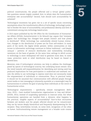 World Disasters Report 2013	

The risks of technological innovation

political constituencies, the people affected and a virtual ‘global public’,
two questions remain largely unasked: first, to whom does the humanitarian
enterprise owe accountability? Second, how should such accountability be
achieved?

Chapter

5

Technological innovation has given rise to a set of specific issues concerning
assumptions about the transformative effects of technology; technology’s potential to bracket the issue of accountability; and professional identity and level of
commitment among new, technology-based actors.
A 2013 report published by the UN Office for the Coordination of Humanitarian Affairs (OCHA), Humanitarianism in the Network Age, argues that “everyone
agrees that technology has changed how people interact and how power
is distributed”. While technology has undoubtedly altered human interaction, changes in the distribution of power are far from self-evident. In many
parts of the world, the digital divide persists: within communities at risk,
access to information technology continues to follow traditional – and deeply
unequal – patterns of resource distribution and vulnerability, including
variations on the basis of gender. At the same time, settings in which access
to technology is more widespread will tend to generate more data. In some
cases, protection work or relief distribution may be based on biased or
skewed data.
Moreover, even if technological solutions can help to address the challenges
posed by spaces of technological scarcity, two underlying issues remain: first,
the trend towards self-responsibilization for identifying and voicing need has
profound implications for how participation is understood and assessed; second, the ability to use technology to express need does not necessarily imply
the empowerment of individuals or communities. Thus, in practical terms,
it should not be assumed that communication with affected people through
social media or text messaging is inherently equitable or a meaningful way for
humanitarians to achieve the goal of placing these individuals at the centre of
humanitarian action.
Technological improvements – specifically, remote management (Belliveau, 2013) – have enabled humanitarian organizations to ‘stay and deliver’
(OCHA, 2011), instead of suspending operations in insecure areas. But when
humanitarian operations are handled from a distance, what happens to
the practical, tangible aspects of accountability? Face-to-face encounters
between aid workers and the people affected should not be romanticized:
they are by nature deeply hierarchical and frequently disempowering for the
recipient. They nevertheless include, on some level, recognition of the other
as human. Institutionalizing remote management on a broader scale creates

International Federation of Red Cross and Red Crescent Societies	

137

 