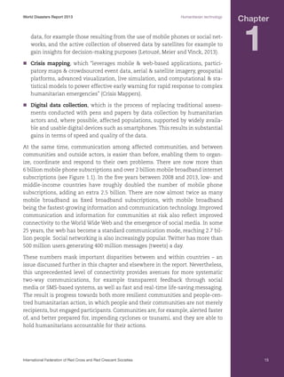 World Disasters Report 2013	

Humanitarian technology

data, for example those resulting from the use of mobile phones or social networks, and the active collection of observed data by satellites for example to
gain insights for decision-making purposes (Letouzé, Meier and Vinck, 2013).

Chapter

1

nn
Crisis mapping, which “leverages mobile  web-based applications, participatory maps  crowdsourced event data, aerial  satellite imagery, geospatial
platforms, advanced visualization, live simulation, and computational  statistical models to power effective early warning for rapid response to complex
humanitarian emergencies” (Crisis Mappers).
nn
Digital data collection, which is the process of replacing traditional assessments conducted with pens and papers by data collection by humanitarian
actors and, where possible, affected populations, supported by widely available and usable digital devices such as smartphones. This results in substantial
gains in terms of speed and quality of the data.
At the same time, communication among affected communities, and between
communities and outside actors, is easier than before, enabling them to organize, coordinate and respond to their own problems. There are now more than
6 billion mobile phone subscriptions and over 2 billion mobile broadband internet
subscriptions (see Figure 1.1). In the five years between 2008 and 2013, low- and
middle-income countries have roughly doubled the number of mobile phone
subscriptions, adding an extra 2.5 billion. There are now almost twice as many
mobile broadband as fixed broadband subscriptions, with mobile broadband
being the fastest-growing information and communication technology. Improved
communication and information for communities at risk also reflect improved
connectivity to the World Wide Web and the emergence of social media. In some
25 years, the web has become a standard communication mode, reaching 2.7 billion people. Social networking is also increasingly popular. Twitter has more than
500 million users generating 400 million messages (tweets) a day.
These numbers mask important disparities between and within countries – an
issue discussed further in this chapter and elsewhere in the report. Nevertheless,
this unprecedented level of connectivity provides avenues for more systematic
two-way communications, for example transparent feedback through social
media or SMS-based systems, as well as fast and real-time life-saving messaging.
The result is progress towards both more resilient communities and people-centred humanitarian action, in which people and their communities are not merely
recipients, but engaged participants. Communities are, for example, alerted faster
of, and better prepared for, impending cyclones or tsunami, and they are able to
hold humanitarians accountable for their actions.

International Federation of Red Cross and Red Crescent Societies	

15

 
