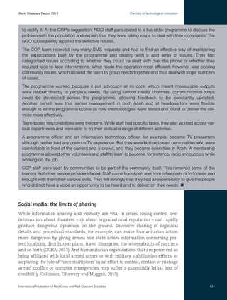 World Disasters Report 2013	

The risks of technological innovation

to rectify it. At the COP’s suggestion, NGO staff participated in a live radio programme to discuss the
problem with the population and explain that they were taking steps to deal with their complaints. The
NGO subsequently repaired the defective houses.
The COP team received very many SMS requests and had to find an effective way of maintaining
the expectations built by the programme and dealing with a vast array of issues. They first
categorized issues according to whether they could be dealt with over the phone or whether they
required face-to-face interventions. What made the operation most efficient, however, was pooling
community issues, which allowed the team to group needs together and thus deal with larger numbers
of cases.
The programme worked because it put advocacy at its core, which meant measurable outputs
were related directly to people’s needs. By using various media channels, communication loops
could be developed across the programme, allowing feedback to be constantly updated.
Another benefit was that senior management in both Aceh and at headquarters were flexible
enough to let the programme evolve as new methodologies were tested and found to deliver the services more effectively.
Team-based responsibilities were the norm. While staff had specific tasks, they also worked across various departments and were able to try their skills at a range of different activities.
A programme officer and an information technology officer, for example, became TV presenters
although neither had any previous TV experience. But they were both extrovert personalities who were
comfortable in front of the camera and a crowd, and they became celebrities in Aceh. A mentorship
programme allowed other volunteers and staff to learn to become, for instance, radio announcers while
working on the job.
COP staff were seen by communities to be part of the community itself. This removed some of the
barriers that other service providers faced. Staff came from Aceh and from other parts of Indonesia and
brought with them their various skills. They felt strongly that they had a responsibility to give the people
who did not have a voice an opportunity to be heard and to deliver on their needs. n

Social media: the limits of sharing
While information sharing and visibility are vital in crises, losing control over
information about disasters – or about organizational reputation – can rapidly
produce dangerous dynamics on the ground. Excessive sharing of logistical
details and procedural standards, for example, can make humanitarian action
more dangerous by giving armed non-state actors information concerning project locations, distribution plans, travel itineraries, the whereabouts of partners
and so forth (OCHA, 2013). And humanitarian organizations that are perceived as
being affiliated with local armed actors or with military stabilization efforts, or
as playing the role of ‘force multipliers’ in an effort to control, contain or manage
armed conflict or complex emergencies may suffer a potentially lethal loss of
credibility (Collinson, Elhawary and Muggah, 2010).
International Federation of Red Cross and Red Crescent Societies	

141

 