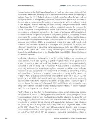 World Disasters Report 2013	

Chapter 5 The risks of technological innovation

Humanitarians in the field have always been at risk from misrepresentation of their
actions and intentions, either by local or national media or by special-interest organizations (Sandvik, 2013). Today, the instant global reach of social media has rendered
the repercussions of misreporting even more serious. Social media, in particular, has
the potential to compromise the security of humanitarian workers and other people
at risk. Anyone – without revealing her or his identity – can post rumours on Twitter
or Facebook (Vis, 2012) regarding the scale or impact of a crisis, the response (or
failure to respond) of the government or the humanitarian community, culturally
inappropriate actions or theories about the causes of a disaster, which may include
the identification of specific culprits or the promulgation of conspiracy theories
concerning the reasons why a certain population has been affected by the disaster.
While the credibility of tweets may be predicted in certain circumstances (Castillo,
Mendoza and Poblete, 2012), in operational terms, the ease with which such
rumours can proliferate means that strategies and capabilities for quickly and
effectively countering or dispelling such rumours need to be part of the humanitarian toolkit. While VTCs are actively addressing this challenge – for example
through the verification team of the Standby Task Force (SBTF) – these efforts need
to be mainstreamed.
Involuntary sharing of information is an increasing problem for humanitarian
organizations, which are regularly targeted by cyber-attacks from governments,
armed non-state actors and ‘black hat’ hackers, as well as being systematically
subjected to GPS tracking and surveillance. A high number of countries with a
history of human rights abuse now employ a range of surveillance technologies,
such as Blue Coat Systems and FinFisher, which are capable of censorship, filtering
and surveillance. The intent is to gather information to entrap and/or harass civil
society actors, including humanitarian organizations (Deibert et al., 2013; Marquis-Boire et al., 2013). Such activities fit into a long-established pattern whereby
authoritarian states have attempted to control or deny access to certain types of
information on the internet (Deibert et al., 2010 and 2008). As information becomes
a key humanitarian resource, control, manipulation and denial of access will inevitably become important operational concerns.
Finally, there is a risk that for humanitarian actors, social media may become
an end rather a means. As field presence is outsourced and more organizational
resources are directed towards fund-raising and public relations, the quest for visibility may gain prominence over substance. In the late 1980s, the advent of 24-hour
broadcasts of emotion-driven stories of humanitarian suffering was criticized
for provoking rash or misguided policy responses; such responses were known
as the ‘CNN effect’. Today, with news of humanitarian disasters and responses
continuously available to a near-global audience, the world is facing what might
be called ‘the CNN effect 3.0’, as populism – including nationalistic, ethnic or

142	

Focus on technology and the future of humanitarian action

 
