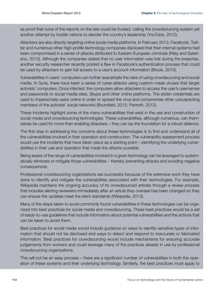 World Disasters Report 2013	

Chapter 5 The risks of technological innovation

as proof that none of the reports on the site could be trusted, calling the crowdsourcing system yet
another attempt by hostile nations to slander the country’s leadership (YouTube, 2012).
Attackers are also directly targeting online social media platforms. In February 2013, Facebook, Twitter and numerous other high-profile technology companies disclosed that their internal systems had
been compromised in a series of attacks attributed to Eastern European criminals (Riley and Satariano, 2013). Although the companies stated that no user information was lost during the breaches,
another security researcher recently posted a flaw in Facebook’s authentication process that could
be used by attackers to gain full access to a user’s account information (Brook, 2013).
Vulnerabilities in users’ computers can further exacerbate the risks of using crowdsourcing and social
media. In Syria, there have been a series of cyber-attacks using custom-made viruses that target
activists’ computers. Once infected, the computers allow attackers to access the user’s usernames
and passwords to social media sites, Skype and other online platforms. The stolen credentials are
used to impersonate users online in order to spread the virus and compromise other unsuspecting
members of the activists’ social networks (Brumfield, 2012; Perlroth, 2012).
These incidents highlight some of the many vulnerabilities that exist in the use and construction of
social media and crowdsourcing technologies. These vulnerabilities, although numerous, can themselves be used for more than enabling attackers – they can lay the foundation for a robust defence.
The first step in addressing the concerns about these technologies is to find and understand all of
the vulnerabilities involved in their operation and construction. The vulnerability assessment process
would use the incidents that have taken place as a starting point – identifying the underlying vulnerabilities in their use and operation that made the attacks possible.
Being aware of the range of vulnerabilities involved in a given technology can be leveraged to systematically eliminate or mitigate those vulnerabilities – thereby preventing attacks and avoiding negative
consequences.
Professional crowdsourcing organizations are successful because of the extensive work they have
done to identify and mitigate the vulnerabilities associated with their technologies. For example,
Wikipedia maintains the ongoing accuracy of its crowdsourced articles through a review process
that includes alerting reviewers immediately after an article they oversee has been changed so they
can ensure the updates meet the site’s standards (Wikipedia, 2013).
Many of the steps taken to avoid commonly found vulnerabilities in these technologies can be organized into best practices for social media and crowdsourcing. These best practices would be a set
of ready-to-use guidelines that include information about potential vulnerabilities and the actions that
can be taken to avoid them.
Best practices for social media would include guidance on ways to identify sensitive types of information that should not be disclosed and ways to detect and respond to inaccurate or fabricated
information. Best practices for crowdsourcing would include mechanisms for ensuring accurate
judgements from workers and could leverage many of the practices already in use by professional
crowdsourcing organizations.
This will not be an easy process – there are a significant number of vulnerabilities in both the operation of these systems and their underlying technology. Similarly, the best practices must apply to

144	

Focus on technology and the future of humanitarian action

 