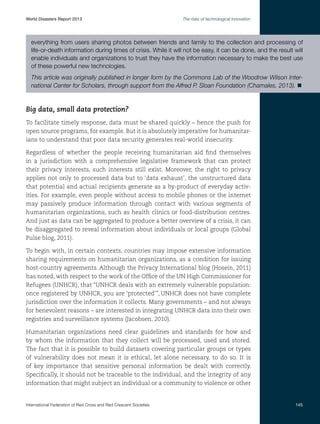 World Disasters Report 2013	

The risks of technological innovation

everything from users sharing photos between friends and family to the collection and processing of
life-or-death information during times of crisis. While it will not be easy, it can be done, and the result will
enable individuals and organizations to trust they have the information necessary to make the best use
of these powerful new technologies.
This article was originally published in longer form by the Commons Lab of the Woodrow Wilson International Center for Scholars, through support from the Alfred P. Sloan Foundation (Chamales, 2013). n

Big data, small data protection?
To facilitate timely response, data must be shared quickly – hence the push for
open source programs, for example. But it is absolutely imperative for humanitarians to understand that poor data security generates real-world insecurity.
Regardless of whether the people receiving humanitarian aid find themselves
in a jurisdiction with a comprehensive legislative framework that can protect
their privacy interests, such interests still exist. Moreover, the right to privacy
applies not only to processed data but to ‘data exhaust’, the unstructured data
that potential and actual recipients generate as a by-product of everyday activities. For example, even people without access to mobile phones or the internet
may passively produce information through contact with various segments of
humanitarian organizations, such as health clinics or food-distribution centres.
And just as data can be aggregated to produce a better overview of a crisis, it can
be disaggregated to reveal information about individuals or local groups (Global
Pulse blog, 2011).
To begin with, in certain contexts, countries may impose extensive information
sharing requirements on humanitarian organizations, as a condition for issuing
host-country agreements. Although the Privacy International blog (Hosein, 2011)
has noted, with respect to the work of the Office of the UN High Commissioner for
Refugees (UNHCR), that “UNHCR deals with an extremely vulnerable population:
once registered by UNHCR, you are ‘protected’”, UNHCR does not have complete
jurisdiction over the information it collects. Many governments – and not always
for benevolent reasons – are interested in integrating UNHCR data into their own
registries and surveillance systems (Jacobsen, 2010).
Humanitarian organizations need clear guidelines and standards for how and
by whom the information that they collect will be processed, used and stored.
The fact that it is possible to build datasets covering particular groups or types
of vulnerability does not mean it is ethical, let alone necessary, to do so. It is
of key importance that sensitive personal information be dealt with correctly.
Specifically, it should not be traceable to the individual, and the integrity of any
information that might subject an individual or a community to violence or other

International Federation of Red Cross and Red Crescent Societies	

145

 