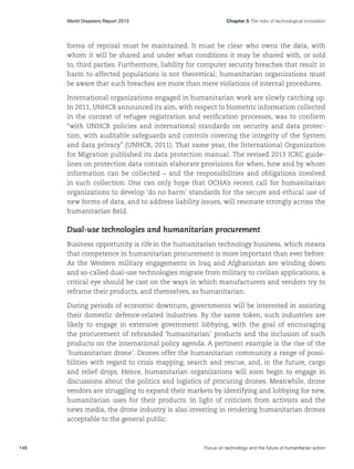 World Disasters Report 2013	

Chapter 5 The risks of technological innovation

forms of reprisal must be maintained. It must be clear who owns the data, with
whom it will be shared and under what conditions it may be shared with, or sold
to, third parties. Furthermore, liability for computer security breaches that result in
harm to affected populations is not theoretical; humanitarian organizations must
be aware that such breaches are more than mere violations of internal procedures.
International organizations engaged in humanitarian work are slowly catching up.
In 2011, UNHCR announced its aim, with respect to biometric information collected
in the context of refugee registration and verification processes, was to conform
“with UNHCR policies and international standards on security and data protection, with auditable safeguards and controls covering the integrity of the System
and data privacy” (UNHCR, 2011). That same year, the International Organization
for Migration published its data protection manual. The revised 2013 ICRC guidelines on protection data contain elaborate provisions for when, how and by whom
information can be collected – and the responsibilities and obligations involved
in such collection. One can only hope that OCHA’s recent call for humanitarian
organizations to develop ‘do no harm’ standards for the secure and ethical use of
new forms of data, and to address liability issues, will resonate strongly across the
humanitarian field.

Dual-use technologies and humanitarian procurement
Business opportunity is rife in the humanitarian technology business, which means
that competence in humanitarian procurement is more important than ever before.
As the Western military engagements in Iraq and Afghanistan are winding down
and so-called dual-use technologies migrate from military to civilian applications, a
critical eye should be cast on the ways in which manufacturers and vendors try to
reframe their products, and themselves, as humanitarian.
During periods of economic downturn, governments will be interested in assisting
their domestic defence-related industries. By the same token, such industries are
likely to engage in extensive government lobbying, with the goal of encouraging
the procurement of rebranded ‘humanitarian’ products and the inclusion of such
products on the international policy agenda. A pertinent example is the rise of the
‘humanitarian drone’. Drones offer the humanitarian community a range of possibilities with regard to crisis mapping, search and rescue, and, in the future, cargo
and relief drops. Hence, humanitarian organizations will soon begin to engage in
discussions about the politics and logistics of procuring drones. Meanwhile, drone
vendors are struggling to expand their markets by identifying and lobbying for new,
humanitarian uses for their products. In light of criticism from activists and the
news media, the drone industry is also investing in rendering humanitarian drones
acceptable to the general public.

146	

Focus on technology and the future of humanitarian action

 