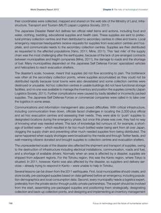 World Disasters Report 2013	

Chapter 5 The risks of technological innovation

their coordinates were collected, mapped and shared on the web site of the Ministry of Land, Infrastructure, Transport and Tourism (MLIT) (Japan Logistics Society, 2011).
The Japanese Disaster Relief Act defines ten official relief items and actions, including food and
water, clothing, bedding, educational supplies and health care. These supplies are sent to prefectural primary collection centres and then distributed to secondary centres in cities and towns. Local
emergency response headquarters receive requests for supplies from evacuation centres and hospitals, and communicate needs to the secondary collection centres. Supplies are then distributed
as requested to the affected populations (Yano, 2011; Mine, 2011). This ‘last mile’ of the supply
chain was the most challenging after the earthquake, because of the lack of pre-arranged contracts
between municipalities and freight companies (Mine, 2011), the damage to roads and the shortage
of fuel. Many municipalities depended on the Japanese Self Defense Forces’ specialized vehicles
and helicopters to reach evacuation shelters.
The disaster’s scale, however, meant that supplies did not flow according to plan. The bottleneck
was often at the secondary collection points, where supplies accumulated as they could not be
distributed rapidly because local towns were also devastated and some collection centres were
destroyed or unusable. Ad hoc collection centres in usable buildings did not have functional storage
facilities, and no one was available to manage the inventory and position the supplies correctly (Japan
Logistics Society, 2011). Further complications were caused by badly labelled or incorrectly packed
supplies. The Japanese Self Defense Forces or commercial companies were called in to take over
the logistics in some areas.
Communications and information management also posed difficulties. With critical infrastructure,
including communication lines down, officials faced challenges in locating the 2,000-plus official
and ad hoc evacuation centres and assessing their needs. They were able to ‘push’ supplies to
designated locations during the emergency phase, but once this phase was over, they had no way
of knowing what was needed where. This lack of knowledge fed rumours of, for example, a shortage of bottled water – which resulted in far too much bottled water being sent from all over Japan,
clogging the supply chain and preventing other much needed supplies from being distributed. The
same happened when supply shortages were broadcast by the media and through Twitter feeds, and
well-meaning citizens donated and brought supplies to collection centres and evacuation shelters.
The unprecedented scale of the disaster also affected the shipment and transport of supplies, owing
to the destruction of infrastructure including electrical installations, communication, roads and fuel,
and a shortage of available drivers. Normally when an area is affected by a disaster, supplies are
shipped from adjacent regions. For the Tohoku region, this was the Kanto region, where Tokyo is
situated. In 2011, however, Kanto was also affected by the disaster, so suppliers and delivery services – already trying to respond in Kanto – were unable to help in Tohoku.
Several lessons can be drawn from the 2011 earthquake. First, local municipalities should create, and
store locally, pre-packaged supplies based on data gathered before an emergency, including population demographics and local consumption data. Second, every municipality needs a logistics expert,
preferably from the private sector through public-private partnerships. The expert should be involved
from the start, assembling pre-packaged supplies and positioning them strategically, designating
collection and back-up collection points, and designing and implementing an inventory management

148	

Focus on technology and the future of humanitarian action

 