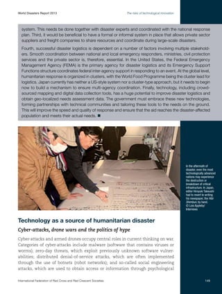 World Disasters Report 2013	

The risks of technological innovation

system. This needs be done together with disaster experts and coordinated with the national response
plan. Third, it would be beneficial to have a formal or informal system in place that allows private sector
suppliers and freight companies to share resources and coordinate during large-scale disasters.
Fourth, successful disaster logistics is dependent on a number of factors involving multiple stakeholders. Smooth coordination between national and local emergency responders, ministries, civil protection
services and the private sector is, therefore, essential. In the United States, the Federal Emergency
Management Agency (FEMA) is the primary agency for disaster logistics and its Emergency Support
Functions structure coordinates federal inter-agency support in responding to an event. At the global level,
humanitarian response is organized in clusters, with the World Food Programme being the cluster lead for
logistics. Japan currently has neither a US-style system nor a cluster-type approach, but it needs to begin
now to build a mechanism to ensure multi-agency coordination. Finally, technology, including crowdsourced mapping and digital data collection tools, has a huge potential to improve disaster logistics and
obtain geo-localized needs assessment data. The government must embrace these new technologies,
forming partnerships with technical communities and tailoring these tools to the needs on the ground.
This will improve the speed and quality of response and ensure that the aid reaches the disaster-affected
population and meets their actual needs. n

In the aftermath of
disaster, even the most
technologically advanced
nations may experience
the destruction or
breakdown of critical
infrastructure. In Japan,
editor Hiroyuki Takeushi
had to revert to writing
his newspaper, the Hibi
Shimbun, by hand.
© Lois Appleby/
Internews

Technology as a source of humanitarian disaster
Cyber-attacks, drone wars and the politics of hype
Cyber-attacks and armed drones occupy central roles in current thinking on war.
Categories of cyber-attacks include malware (software that contains viruses or
worms); zero-day threats, which exploit previously unknown software vulnerabilities; distributed denial-of-service attacks, which are often implemented
through the use of botnets (robot networks); and so-called social engineering
attacks, which are used to obtain access or information through psychological
International Federation of Red Cross and Red Crescent Societies	

149

 