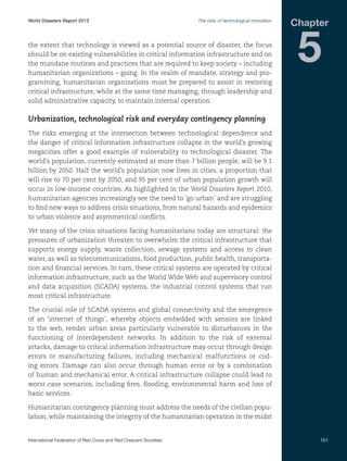 World Disasters Report 2013	

The risks of technological innovation

the extent that technology is viewed as a potential source of disaster, the focus
should be on existing vulnerabilities in critical information infrastructure and on
the mundane routines and practices that are required to keep society – including
humanitarian organizations – going. In the realm of mandate, strategy and programming, humanitarian organizations must be prepared to assist in restoring
critical infrastructure, while at the same time managing, through leadership and
solid administrative capacity, to maintain internal operation.

Chapter

5

Urbanization, technological risk and everyday contingency planning
The risks emerging at the intersection between technological dependence and
the danger of critical information infrastructure collapse in the world’s growing
megacities offer a good example of vulnerability to technological disaster. The
world’s population, currently estimated at more than 7 billion people, will be 9.1
billion by 2050. Half the world’s population now lives in cities, a proportion that
will rise to 70 per cent by 2050, and 95 per cent of urban population growth will
occur in low-income countries. As highlighted in the World Disasters Report 2010,
humanitarian agencies increasingly see the need to ‘go urban’ and are struggling
to find new ways to address crisis situations, from natural hazards and epidemics
to urban violence and asymmetrical conflicts.
Yet many of the crisis situations facing humanitarians today are structural: the
pressures of urbanization threaten to overwhelm the critical infrastructure that
supports energy supply, waste collection, sewage systems and access to clean
water, as well as telecommunications, food production, public health, transportation and financial services. In turn, these critical systems are operated by critical
information infrastructure, such as the World Wide Web and supervisory control
and data acquisition (SCADA) systems, the industrial control systems that run
most critical infrastructure.
The crucial role of SCADA systems and global connectivity and the emergence
of an ‘internet of things’, whereby objects embedded with sensors are linked
to the web, render urban areas particularly vulnerable to disturbances in the
functioning of interdependent networks. In addition to the risk of external
attacks, damage to critical information infrastructure may occur through design
errors or manufacturing failures, including mechanical malfunctions or coding errors. Damage can also occur through human error or by a combination
of human and mechanical error. A critical infrastructure collapse could lead to
worst-case scenarios, including fires, flooding, environmental harm and loss of
basic services.
Humanitarian contingency planning must address the needs of the civilian population, while maintaining the integrity of the humanitarian operation in the midst

International Federation of Red Cross and Red Crescent Societies	

151

 