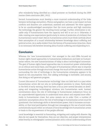 World Disasters Report 2013	

Chapter 5 The risks of technological innovation

after mistakenly being identified as a dead protester on Facebook during the 2009
Iranian Green revolution (BBC, 2012).
Second, humanitarians must develop a more nuanced understanding of the links
between technology and politics. Photos and graphics can have a real impact on how
conflicts and disasters are understood, assessed and addressed. Yet there appears
to be an unacknowledged assumption that the more precise and high resolution
the technology, the greater the resulting moral outrage. Further, information is valuable only if humanitarians have the capacity and will to act on it. Otherwise, it
risks creating new expectations (particularly in terms of protection of civilians) that
humanitarians cannot meet. Hence, humanitarian actors must think carefully about
their assumption of a causal relationship between knowledge about suffering and
political action. As is sadly evident from the history of humanitarian (in)action, there
is no necessary link between knowing about human suffering and responding to it.

Conclusion
Whereas the ‘new humanitarianism’ that emerged in the mid-1990s focused on
human rights-based approaches to humanitarian endeavours and later on humanitarian reform, the new humanitarianism of today is about technological innovation.
The goal of human rights-based approaches was to reconstruct power relationships
on an ethical and moral basis, and the goal of humanitarian reform was to improve
humanitarian action through structural change. But much of the optimism currently
surrounding the role of technology in the humanitarian enterprise appears to be
based on two assumptions: first, that adding technology is inevitable; and second,
that doing so will generate progress.
Current discussion of ‘humanitarian technology’ does not look back to a past when
humanitarian action did not rely on technological solutions to crises. Particularly
in the field of early warning, there has been a focus (over several decades) on developing and integrating technological solutions into humanitarian work. Instead,
conversations about the role of technology in humanitarian endeavours focus on
an unprecedented opportunity to understand more about and respond more effectively to humanitarian crises. But some caveats are in order. First, a number of
optimistic assumptions about the role of technology in humanitarian action must be
questioned: that technology shifts or decentralizes power; that it increases accountability; or that local participation through text messaging or the use of social media
automatically equals either an infusion of local knowledge into humanitarian action
or leads to the empowerment of the people affected.
Local knowledge is essential to forecasting, mitigating and coping with disaster. Big
data do not speak for themselves; they are not objective, and proper interpretation
relies heavily on ethnographic contextualization and a critical understanding of how
154	

Focus on technology and the future of humanitarian action

 