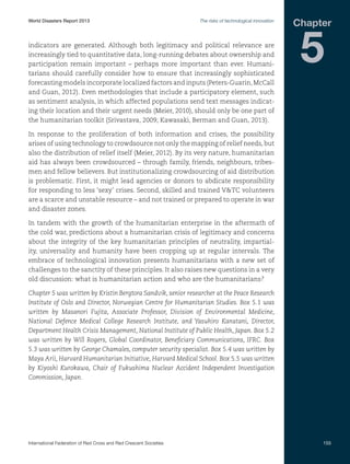 World Disasters Report 2013	

The risks of technological innovation

indicators are generated. Although both legitimacy and political relevance are
increasingly tied to quantitative data, long-running debates about ownership and
participation remain important – perhaps more important than ever. Humanitarians should carefully consider how to ensure that increasingly sophisticated
forecasting models incorporate localized factors and inputs (Peters-Guarin, McCall
and Guan, 2012). Even methodologies that include a participatory element, such
as sentiment analysis, in which affected populations send text messages indicating their location and their urgent needs (Meier, 2010), should only be one part of
the humanitarian toolkit (Srivastava, 2009; Kawasaki, Berman and Guan, 2013).

Chapter

5

In response to the proliferation of both information and crises, the possibility
arises of using technology to crowdsource not only the mapping of relief needs, but
also the distribution of relief itself (Meier, 2012). By its very nature, humanitarian
aid has always been crowdsourced – through family, friends, neighbours, tribesmen and fellow believers. But institutionalizing crowdsourcing of aid distribution
is problematic. First, it might lead agencies or donors to abdicate responsibility
for responding to less ‘sexy’ crises. Second, skilled and trained VTC volunteers
are a scarce and unstable resource – and not trained or prepared to operate in war
and disaster zones.
In tandem with the growth of the humanitarian enterprise in the aftermath of
the cold war, predictions about a humanitarian crisis of legitimacy and concerns
about the integrity of the key humanitarian principles of neutrality, impartiality, universality and humanity have been cropping up at regular intervals. The
embrace of technological innovation presents humanitarians with a new set of
challenges to the sanctity of these principles. It also raises new questions in a very
old discussion: what is humanitarian action and who are the humanitarians?
Chapter 5 was written by Kristin Bergtora Sandvik, senior researcher at the Peace Research
Institute of Oslo and Director, Norwegian Centre for Humanitarian Studies. Box 5.1 was
written by Masanori Fujita, Associate Professor, Division of Environmental Medicine,
National Defence Medical College Research Institute, and Yasuhiro Kanatani, Director,
Department Health Crisis Management, National Institute of Public Health, Japan. Box 5.2
was written by Will Rogers, Global Coordinator, Beneficiary Communications, IFRC. Box
5.3 was written by George Chamales, computer security specialist. Box 5.4 was written by
Maya Arii, Harvard Humanitarian Initiative, Harvard Medical School. Box 5.5 was written
by Kiyoshi Kurokawa, Chair of Fukushima Nuclear Accident Independent Investigation
Commission, Japan.

International Federation of Red Cross and Red Crescent Societies	

155

 