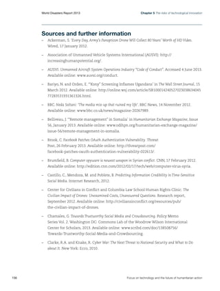 Chapter 5 The risks of technological innovation

World Disasters Report 2013	

Sources and further information
–	 Ackerman, S. ‘Every Day, Army’s Panopticon Drone Will Collect 80 Years’ Worth of HD Video.
Wired, 17 January 2012.
–	 Association of Unmanned Vehicle Systems International (AUSVI): http://
increasinghumanpotential.org/.
–	AUSVI. Unmanned Aircraft System Operations Industry “Code of Conduct”. Accessed 4 June 2013.
Available online: www.auvsi.org/conduct.
–	 Bariyo, N. and Orden, E. ‘“Kony” Screening Inflames Ugandans’ in The Wall Street Journal, 15
March 2012. Available online: http://online.wsj.com/article/SB100014240527023038634045
77283531931361326.html.
–	BBC. Neda Soltani: ‘The media mix-up that ruined my life’. BBC News, 14 November 2012.
Available online: www.bbc.co.uk/news/magazine-20267989.
–	 Belliveau, J. ‘“Remote management” in Somalia’ in Humanitarian Exchange Magazine, Issue
56, January 2013. Available online: www.odihpn.org/humanitarian-exchange-magazine/
issue-56/remote-management-in-somalia.
–	 Brook, C. Facebook Patches OAuth Authentication Vulnerability. Threat
Post, 26 February 2013. Available online: http://threatpost.com/
facebook-patches-oauth-authentication-vulnerability-022613/.
–	 Brumfield, B. Computer spyware is newest weapon in Syrian conflict. CNN, 17 February 2012.
Available online: http://edition.cnn.com/2012/02/17/tech/web/computer-virus-syria.
–	 Castillo, C., Mendoza, M. and Poblete, B. Predicting Information Credibility in Time-Sensitive
Social Media. Internet Research, 2012.
–	 Center for Civilians in Conflict and Columbia Law School Human Rights Clinic. The
Civilian Impact of Drones: Unexamined Costs, Unanswered Questions. Research report,
September 2012. Available online: http://civiliansinconflict.org/resources/pub/
the-civilian-impact-of-drones.
–	 Chamales, G. Towards Trustworthy Social Media and Crowdsourcing. Policy Memo
Series Vol. 2. Washington DC: Commons Lab of the Woodrow Wilson International
Center for Scholars, 2013. Available online: www.scribd.com/doc/138508756/
Towards-Trustworthy-Social-Media-and-Crowdsourcing.
–	 Clarke, R.A. and Knake, R. Cyber War: The Next Threat to National Security and What to Do
about It. New York: Ecco, 2010.

156	

Focus on technology and the future of humanitarian action

 