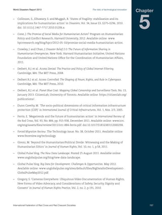 World Disasters Report 2013	

The risks of technological innovation

–	 Collinson, S., Elhawary, S. and Muggah, R. ‘States of fragility: stabilisation and its
implications for humanitarian action’ in Disasters, Vol. 34, Issue S3, S275–S296, 2010.
doi: 10.1111/j.1467-7717.2010.01206.x.
–	 Cone, J. The Promise of Social Media for Humanitarian Action? Program on Humanitarian

Chapter

5

Policy and Conflict Research, Harvard University, 2012. Available online: www.
hpcrresearch.org/blog/hpcr/2012-05-10/promise-social-media-humanitarian-action.
–	 Crowley, J. and Chan, J. Disaster Relief 2.0: The Future of Information Sharing in
Humanitarian Emergencies. New York: Harvard Humanitarian Initiative, United Nations
Foundation and United Nations Office for the Coordination of Humanitarian Affairs,
2011.
–	 Deibert, R.J. et al. Access Denied: The Practice and Policy of Global Internet Filtering.
Cambridge, MA: The MIT Press, 2008.
–	 Deibert R.J. et al. Access Controlled: The Shaping of Power, Rights, and Rule in Cyberspace.
Cambridge, MA: The MIT Press, 2010.
–	 Deibert, R.J. et al. Planet Blue Coat: Mapping Global Censorship and Surveillance Tools. No. 13,
January 2013. CitizenLab, University of Toronto. Available online: https://citizenlab.org/
publications/.
–	 Dunn Cavelty, M. ´The socio-political dimensions of critical information infrastructure
protection (CIIP)’ in International Journal of Critical Infrastructures, Vol. 1, Nos. 2/3, 2005.
–	 Ferris, E. ‘Megatrends and the future of humanitarian action’ in International Review of
the Red Cross, Vol. 93, No. 884, pp. 915-938, December 2011. Available online: www.icrc.
org/eng/assets/files/review/2011/irrc-884-ferris.pdf. doi:10.1017/S181638311200029X.
–	 Forced Migration Review. The Technology Issue. No. 38, October 2011. Available online:
www.fmreview.org/technology.
–	 Givoni, M. ‘Beyond the Humanitarian/Political Divide: Witnessing and the Making of
Humanitarian Ethics’ in Journal of Human Rights, Vol. 10, no. 1, p.58, 2011.
–	 Global Pulse blog. The New Data Landscape. Posted 25 August 2011. Available online:
www.unglobalpulse.org/blog/new-data-landscape.
–	 Global Pulse blog. Big Data for Development: Challenges  Opportunities. May 2012.
Available online: www.unglobalpulse.org/sites/default/files/BigDataforDevelopmentGlobalPulseMay2012.pdf.
–	 Gregory, S. ‘Cameras Everywhere: Ubiquitous Video Documentation of Human Rights,
New Forms of Video Advocacy, and Considerations of Safety, Security, Dignity and
Consent’ in Journal of Human Rights Practice, Vol. 2, no. 2, p.191, 2010.

International Federation of Red Cross and Red Crescent Societies	

157

 