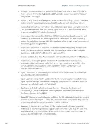 Chapter 5 The risks of technological innovation

World Disasters Report 2013	

–	 Holmes, J. ‘Humanitarian action: a Western-dominated enterprise in need of change’ in
Forced Migration Review, No. 29, December 2007. Available online: www.fmreview.org/en/
FMRpdfs/FMR29/Full.pdf.
–	 Hosein, G. Why we work on refugee privacy. Privacy International blog, 9 July 2011. Available
online: https://www.privacyinternational.org/blog/why-we-work-on-refugee-privacy.
–	 Human Rights Watch and Harvard Law School Human Rights Clinic. Loosing Humanity, The
Case against Killer Robots. New York: Human Rights Watch, 2012. Available online: www.
hrw.org/reports/2012/11/19/losing-humanity-0.
–	 International Committee of the Red Cross (ICRC). Professional standards for protection work
carried out by humanitarian and human rights actors in armed conflict and other situations of
violence. Second edition. Geneva: ICRC, 2013. Available online: www.icrc.org/eng/resources/
documents/publication/p0999.htm.
–	 International Federation of Red Cross and Red Crescent Societies (IFRC). World Disasters
Report 2010: Focus on urban risk. Geneva: IFRC, 2010. Available online: www.ifrc.org/en/
publications-and-reports/world-disasters-report/wdr2010/.
–	 Invisible Children. Kony 2012. Available online: www.youtube.com/watch?v=Y4MnpzG5Sqc.
–	 Jacobsen, K.L. ‘Making design safe for citizens: A hidden history of humanitarian
experimentation’ in Citizenship Studies, Vol. 14, no. 1, pp.89-103, 2010. Available online:
www.tandfonline.com/doi/abs/10.1080/13621020903466399#.UaRTjZwQf4w. doi:
10.1080/13621020903466399.
–	 Japan, Government of. Disaster Relief Act. Available online (in Japanese): http://law.e-gov.
go.jp/htmldata/S22/S22HO118.html.
–	 Japan Logistics Society. Disaster Logistics: Why didn’t emergency supplies reach affected areas.
Japan Logistics Society Kanto Division Emergency Symposium 2011. Available online (in
Japanese): www.logistics-society.jp/saigai1.pdf.
–	 Kaufmann, M. Embodying Resilience through Exercises – Rehearsing Coordination and
Collaboration for Disaster Management. Abstract prepared for the Red Cross Resilience
Conference, London, 11 April 2013.
–	 Kawai, M. ‘A Japanese female physician mobilized the U.S. military in transporting medical
supplies’ in Sankei Newspaper, 17 March 2012. Available online (in Japanese): http://sankei.
jp.msn.com/politics/news/120317/plc12031721250013-n1.htm.
–	 Kawasaki, A., Berman, M.L. and Guan, W. ‘The growing role of web-based geospatial
technology in disaster response and support’ in Disasters, Vol. 37, no. 2, pp.201–221, 2013.
Available online: http://onlinelibrary.wiley.com/doi/10.1111/j.1467-7717.2012.01302.x/
abstract. doi: 10.1111/j.1467-7717.2012.01302.x.

158	

Focus on technology and the future of humanitarian action

 