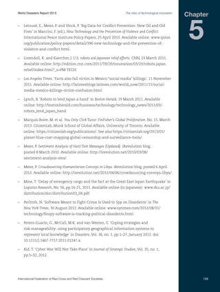 World Disasters Report 2013	

The risks of technological innovation

–	 Letouzé, E., Meier, P. and Vinck, P. ‘Big Data for Conflict Prevention: New Oil and Old
Fires’ in Mancini, F. (ed.), New Technology and the Prevention of Violence and Conflict.
International Peace Institute Policy Papers, 25 April 2013. Available online: www.ipinst.
org/publication/policy-papers/detail/396-new-technology-and-the-prevention-of-

Chapter

5

violence-and-conflict.html.
–	 Linendoll, K. and Kaercher, J. U.S. robots aid Japanese relief efforts. CNN, 23 March 2011.
Available online: http://edition.cnn.com/2011/TECH/innovation/03/23/robots.japan.
relief/index.html?_s=PM:TECH.
–	 Los Angeles Times. ‘Facts also fall victim in Mexico “social media” killings’. 11 November
2011. Available online: http://latimesblogs.latimes.com/world_now/2011/11/socialmedia-mexico-killings-victim-confusion.html.
–	 Lynch, B. ‘Robots to lend Japan a hand’ in Boston Herald, 19 March 2011. Available
online: http://bostonherald.com/business/technology/technology_news/2011/03/
robots_lend_japan_hand.
–	 Marquis-Boire, M. et al. You Only Click Twice: FinFisher’s Global Proliferation. No. 15, March
2013. CitizenLab, Munk School of Global Affairs, University of Toronto. Available
online: https://citizenlab.org/publications/. See also https://citizenlab.org/2013/01/
planet-blue-coat-mapping-global-censorship-and-surveillance-tools/.
–	 Meier, P. Sentiment Analysis of Haiti Text Messages (Updated). iRevolution blog,
posted 8 March 2010. Available online: http://irevolution.net/2010/03/08/
sentiment-analysis-sms/.
–	 Meier, P. Crowdsourcing Humanitarian Convoys in Libya. iRevolution blog, posted 6 April
2012. Available online: http://irevolution.net/2012/04/06/crowdsourcing-convoys-libya/.
–	 Mine, T. ‘Delay of emergency cargo and the fact at the Great East Japan Earthquake’ in
Logistics Research, No. 56, pp.16-21, 2011. Available online (in Japanese): www.rku.ac.jp/
distribution/doc/distribution03_04.pdf.
–	 Perlroth, N. ‘Software Meant to Fight Crime Is Used to Spy on Dissidents’ in The
New York Times, 30 August 2012. Available online: www.nytimes.com/2012/08/31/
technology/finspy-software-is-tracking-political-dissidents.html.
–	 Peters-Guarin, G., McCall, M.K. and van Westen, C. ‘Coping strategies and
risk manageability: using participatory geographical information systems to
represent local knowledge’ in Disasters, Vol. 36, no. 1, pp.1–27, January 2012. doi:
10.1111/j.1467-7717.2011.01247.x.
–	 Rid, T. ‘Cyber War Will Not Take Place’ in Journal of Strategic Studies, Vol. 35, no. 1,
pp.5–32, 2012.

International Federation of Red Cross and Red Crescent Societies	

159

 
