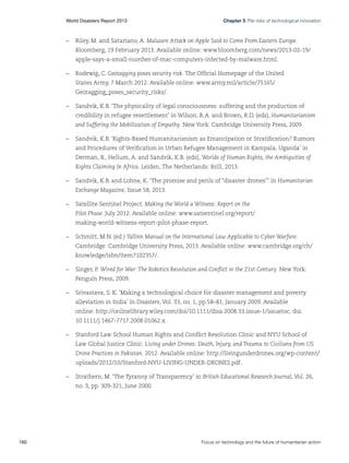 Chapter 5 The risks of technological innovation

World Disasters Report 2013	

–	 Riley, M. and Satariano, A. Malware Attack on Apple Said to Come From Eastern Europe.
Bloomberg, 19 February 2013. Available online: www.bloomberg.com/news/2013-02-19/
apple-says-a-small-number-of-mac-computers-infected-by-malware.html.
–	 Rodewig, C. Geotagging poses security risk. The Official Homepage of the United
States Army, 7 March 2012. Available online: www.army.mil/article/75165/
Geotagging_poses_security_risks/.
–	 Sandvik, K.B. ‘The physicality of legal consciousness: suffering and the production of
credibility in refugee resettlement’ in Wilson, R.A. and Brown, R.D. (eds), Humanitarianism
and Suffering the Mobilization of Empathy. New York: Cambridge University Press, 2009.
–	 Sandvik, K.B. ‘Rights-Based Humanitarianism as Emancipation or Stratification? Rumors
and Procedures of Verification in Urban Refugee Management in Kampala, Uganda’ in
Derman, B., Hellum, A. and Sandvik, K.B. (eds), Worlds of Human Rights, the Ambiguities of
Rights Claiming In Africa. Leiden, The Netherlands: Brill, 2013.
–	 Sandvik, K.B. and Lohne, K. ‘The promise and perils of “disaster drones”’ in Humanitarian
Exchange Magazine, Issue 58, 2013.
–	 Satellite Sentinel Project. Making the World a Witness: Report on the
Pilot Phase. July 2012. Available online: www.satsentinel.org/report/
making-world-witness-report-pilot-phase-report.
–	 Schmitt, M.N. (ed.) Tallinn Manual on the International Law Applicable to Cyber Warfare.
Cambridge: Cambridge University Press, 2013. Available online: www.cambridge.org/ch/
knowledge/isbn/item7102357/.
–	 Singer, P. Wired for War: The Robotics Revolution and Conflict in the 21st Century. New York:
Penguin Press, 2009.
–	 Srivastava, S. K. ‘Making a technological choice for disaster management and poverty
alleviation in India’ in Disasters, Vol. 33, no. 1, pp.58–81, January 2009. Available
online: http://onlinelibrary.wiley.com/doi/10.1111/disa.2008.33.issue-1/issuetoc. doi:
10.1111/j.1467-7717.2008.01062.x.
–	 Stanford Law School Human Rights and Conflict Resolution Clinic and NYU School of
Law Global Justice Clinic. Living under Drones: Death, Injury, and Trauma to Civilians from US
Drone Practices in Pakistan. 2012. Available online: http://livingunderdrones.org/wp-content/
uploads/2012/10/Stanford-NYU-LIVING-UNDER-DRONES.pdf.
–	 Strathern, M. ‘The Tyranny of Transparency’ in British Educational Research Journal, Vol. 26,
no. 3, pp. 309-321, June 2000.

160	

Focus on technology and the future of humanitarian action

 
