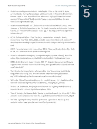 World Disasters Report 2013	

The risks of technological innovation

–	 United Nations High Commissioner for Refugees, Office of the (UNHCR). Model
agreement on the sharing of personal data with Governments in the context of registration.
Geneva: UNHCR, 2011. Available online: www.unhcr.org/cgi-bin/texis/vtx/home/
opendocPDFViewer.html?docid=50a646c79query=personal%20data. See also

Chapter

5

www.unhcr.org/50c85dd69.pdf.
–	 United Nations Office for the Coordination of Humanitarian Affairs (OCHA). Final
Statement of the OCHA Symposium on Best Practices in Humanitarian Information Exchange.
Geneva, 5–8 February 2002. Available online (pp.31-36): http://ict4peace.org/pubs/
information.pdf.
–	OCHA. To Stay and Deliver – Good Practice for Humanitarians in Complex Security
Environments. New York: OCHA, 2011. Available online: http://reliefweb.int/report/
world/stay-and-deliver-good-practice-humanitarians-complex-security-environmentsenar.
–	OCHA. Humanitarianism in the Network Age. OCHA Policy and Studies Series. New York:
OCHA, 2013. Available online: www.unocha.org/hina.
–	 United States Federal Emergency Management Agency (FEMA). Glossary. Available
online: http://training.fema.gov/EMIWeb/emischool/EL361Toolkit/glossary.htm.
–	FEMA. IS-807: Emergency Support Function (ESF) #7 – Logistics Management and Resource
Support Annex. Available online: http://training.fema.gov/EMIWeb/IS/courseOverview.
aspx?code=is-807.
–	 Vis, F. Reading the Riots on Twitter: who tweeted the riots? Researching Social Media
blog, posted 24 January 2012. Available online: http://researchingsocialmedia.
org/2012/01/24/reading-the-riots-on-twitter-who-tweeted-the-riots/.
–	Wikipedia. Editorial Oversight and Control. Accessed 21 January 2013. Available online:
http://en.wikipedia.org/wiki/Wikipedia:Editorial_ oversight_and_control.
–	 Wilson, R.A. and Brown, R.D. (eds) Humanitarianism and Suffering the Mobilization of
Empathy. New York: Cambridge University Press, 2009.
–	 Yano, Y. ‘Logistics for Disaster Relief Supply’ in Logistics Research, No. 56, pp. 11-15, 2011.
Available online (in Japanese): www.rku.ac.jp/distribution/doc/distribution03_03.pdf.
–	YouTube. Exposing the Voting Violations of the Voices. Uploaded on 8 January 2012.
Available online: www. youtube.com/watch?v=Xgu38tM47XY.

International Federation of Red Cross and Red Crescent Societies	

161

 
