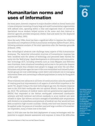 Chapter

Humanitarian norms and
uses of information

6

For many years, domestic response to major disasters relied on formal teams and
a loose enterprise consisting of many large and small humanitarian organizations
with defined roles, operating within a clear and organized chain of command.
Specialized rescue workers helped victims at the scene and then internal or
external agencies provided temporary shelter, food and water for the displaced
populations (Noji, 2005).
Since the early 1990s, there has been a significant effort to improve the collective
standards and competence of this humanitarian enterprise (Sphere Project, 2011),
following extensive analysis of the relief operations after the Rwandan genocide
(Eriksson, 1996).
New technological advances now challenge many aspects of this humanitarian
enterprise. The hierarchal information structure of humanitarian response has
been reordered with the advent of technology and perceived lower barriers for
entry into the ‘field of play’. Rapid developments in information and communication technology (ICT), including networks such as Crisis Mappers and Télécoms
sans Frontières, have introduced immediacy and access to the particular disaster
context and have thus allowed more people to engage and enter the aid effort.
Volunteers and private agencies new to the more established and trained humanitarian groups are now undertaking a more direct and intimate role in managing
information flows and connecting to affected populations in many far-flung parts
of the world.
These relatively new advances in all forms of communication carry the possibility
of creating practical improvements in all aspects of relief efforts anywhere in the
world. Yet, despite living in the most technological age ever, the disaster response
seen in the 2010 Haiti earthquake was not optimal (Kirsch, Sauer and Guha-Sapir, 2012). The profusion of medical teams and non-governmental organizations
(NGOs) that responded to the Haitian earthquake undermined coordination
attempts and both technical and ethical standards in acute medical care were
allowed to lapse. Eye-witness accounts emerged of battlefield-style amputations
with limited or no anaesthesia and provision of medical care that would not have
been accepted in high-income countries. Clearly, even hard-won lessons may not
be applied under the pressure of manifest need and large numbers of humanitarian responders, many of them new to the field.
Haiti in 2010 also saw the first field deployment of many technologies with the
potential to support disaster assessment and response. In view of the difficulties

Technological advances
mean that ICTs can be
used in humanitarian
action even in the
most remote locations.
But building and
strengthening a concept
of professionalism
among digital volunteers
and humanitarian actors
will require education,
training and the
development of codes
of conduct.
© Raimondo Chiari/
Internews

International Federation of Red Cross and Red Crescent Societies	163

 