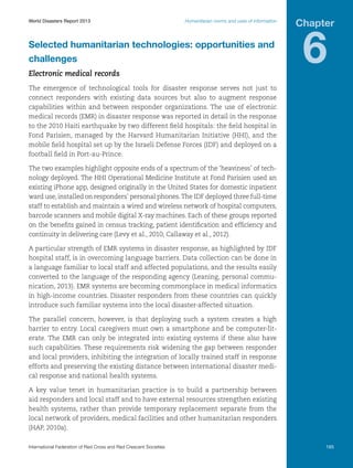 World Disasters Report 2013	

Humanitarian norms and uses of information

Selected humanitarian technologies: opportunities and
challenges
Electronic medical records

Chapter

6

The emergence of technological tools for disaster response serves not just to
connect responders with existing data sources but also to augment response
capabilities within and between responder organizations. The use of electronic
medical records (EMR) in disaster response was reported in detail in the response
to the 2010 Haiti earthquake by two different field hospitals: the field hospital in
Fond Parisien, managed by the Harvard Humanitarian Initiative (HHI), and the
mobile field hospital set up by the Israeli Defense Forces (IDF) and deployed on a
football field in Port-au-Prince.
The two examples highlight opposite ends of a spectrum of the ‘heaviness’ of technology deployed. The HHI Operational Medicine Institute at Fond Parisien used an
existing iPhone app, designed originally in the United States for domestic inpatient
ward use, installed on responders’ personal phones. The IDF deployed three full-time
staff to establish and maintain a wired and wireless network of hospital computers,
barcode scanners and mobile digital X-ray machines. Each of these groups reported
on the benefits gained in census tracking, patient identification and efficiency and
continuity in delivering care (Levy et al., 2010; Callaway et al., 2012).
A particular strength of EMR systems in disaster response, as highlighted by IDF
hospital staff, is in overcoming language barriers. Data collection can be done in
a language familiar to local staff and affected populations, and the results easily
converted to the language of the responding agency (Leaning, personal communication, 2013). EMR systems are becoming commonplace in medical informatics
in high-income countries. Disaster responders from these countries can quickly
introduce such familiar systems into the local disaster-affected situation.
The parallel concern, however, is that deploying such a system creates a high
barrier to entry. Local caregivers must own a smartphone and be computer-literate. The EMR can only be integrated into existing systems if these also have
such capabilities. These requirements risk widening the gap between responder
and local providers, inhibiting the integration of locally trained staff in response
efforts and preserving the existing distance between international disaster medical response and national health systems.
A key value tenet in humanitarian practice is to build a partnership between
aid responders and local staff and to have external resources strengthen existing
health systems, rather than provide temporary replacement separate from the
local network of providers, medical facilities and other humanitarian responders
(HAP, 2010a).
International Federation of Red Cross and Red Crescent Societies	

165

 