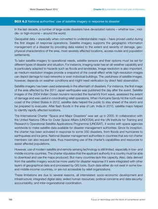 World Disasters Report 2013	

Chapter 6 Humanitarian norms and uses of information

Box 6.2 National authorities’ use of satellite imagery in response to disaster
In the last decade, a number of large-scale disasters have devastated nations – whether low-, middle- or high-income – around the world.
Geospatial data – especially when converted to understandable maps – have proved useful during
the first stages of response operations. Satellite imagery supports the geographic information
management of a disaster by providing data related to the extent and severity of damage, geophysical characteristics of the area, most severely affected locations, access routes and population
settlements.
To tailor satellite imagery to operational needs, satellite sensors and their options must be set for
different types of disaster and situation. For instance, imaging radar has an all-weather capability and
is particularly adapted to hazards such as floods and landslides. Image resolution is also important,
as medium-resolution images provide a snapshot of the overall effect while high-resolution images
can depict damage to road networks or even individual buildings. The usefulness of satellite images,
however, depends on weather conditions and might need verification by direct field observation.
Satellite imagery has been used extensively in the aftermath of disasters. For instance, the first image
of the area affected by the 2011 Japan earthquake was published the day after the event. Satellite
images of the 2004 Indian Ocean tsunami recorded the tsunami’s front wave, assessed the extent
of damage and was useful in coordinating relief operations. When Hurricane Sandy hit the north-east
coast of the United States in 2012, satellite data helped the public to stay ahead of the storm and
be prepared to evacuate. After flash floods in the area of Leh, India in 2010, satellite maps helped
to identify rapidly affected locations.
The International Charter “Space and Major Disasters” was set up in 2000. In collaboration with
the United Nations Office for Outer Space Affairs (UNOOSA) and the UN Institute for Training and
Research’s Operational Satellite Applications Programme (UNOSAT), it works with space agencies
worldwide to make satellite data available for disaster management authorities. Since its inception,
the charter has been activated in response to some 330 disasters, from floods and hurricanes to
earthquakes and ice jams. National disaster management authorities in countries that are not charter
members can also request data, thus maximizing use of the charter’s capabilities and resources to
assist affected populations.
However, use of modern satellite and remote sensing technology is still limited, especially in low- and
middle-income countries. The charter stipulates that the applicant authority in a country must be able
to download and use the maps produced. But many countries lack this capacity. Also, data derived
from the satellite imagery would be more useful for disaster response if it were integrated with other
layers of geographical data and processed by GIS tools. Such data either do not exist in some lowand middle-income countries, or are not accessible by relief organizations.
These limitations are due to several reasons, all interrelated: socio-economic development and
infrastructure; integrated digital data; skilled human resources; political concerns and data security;
accountability; and inter-organizational coordination.

166	

Focus on technology and the future of humanitarian action

 
