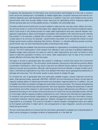 World Disasters Report 2013	

Humanitarian norms and uses of information

In general, the development of information and communication technologies is in line with a society’s
socio-economic development. Accessibility to reliable digital data, computer networks and internet connections depends upon well-developed infrastructure. In addition, many low- and middle-income country
governments often lack enough skilled human resources for generating and/or analysing digital and
remote sensing data and turning satellite photos, if available, into actionable data.
Complex political environments and concerns related to data security may also mean military and security services remain in control of the information flow, digital data access and internet broadband speed,
which could result in very limited access for civilian relief organizations and even national disaster management organizations. Basic technological vulnerability and problems with technical security intensify
this problem. If, for example, a disaster hits a location considered important for national security – near a
nuclear plant or an armoury, for example – governments may prefer not to activate the charter to avoid
foreign governments publicly analysing their territory. Similarly, in a disaster affecting several countries,
governments may not want international bodies scrutinizing border areas.
If geospatial data are available, they should be accessible by organizations coordinating operations on the
ground. The 2012 earthquake in north-western Iran affected a vast rural area of scattered settlements.
Satellite images were produced, but were not used by relief organizations and were not linked to other
layers of data like population numbers. As a result, relief organizations had no idea of the number of
people affected until three days after the quake.
The gaps in access to geospatial data also present a challenge in events that require the involvement
of international organizations. The information divide between national and international partners affects
coordination mechanisms, which may result in late and non-efficient service delivery. It also impacts the
balance of power among partners: although national governments are officially in charge of relief coordination, international organizations may have more detailed information about geographical distribution of
damage and resources. The UN cluster system is best placed to bridge this gap.
To increase the use of geospatial data and particularly satellite imagery, several measures should be
taken. International bodies, especially UNOOSA, UNOSAT and the International Charter, should help the
capacity-building efforts of national governments and strengthen regional platforms. In addition, the use
of satellite information by disaster management authorities must be promoted. This requires strengthening
the infrastructure and enhancing national partners’ technical capacities. Raising the awareness of national
governments and further research to demonstrate the technology’s effectiveness and efficiency in relief
operations (focusing on the number of lives and amount of money that can be potentially saved), will help
to encourage national capacity-building investments by both national and international organizations.
To enhance intra-governmental collaboration for generating geospatial data and information sharing,
coordination between national space agencies, disaster management authorities and geo-informatics
organizations is a necessity. This must be included in national disaster management plans and ratified
by the highest authorities. It might call for new arrangements of data integration, security and sharing
inside the government.
The aim of all these efforts is to ensure that the information generated is available and understandable for
direct use by emergency managers whether at headquarters or in the field. n

International Federation of Red Cross and Red Crescent Societies	

167

 