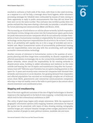 World Disasters Report 2013	

Humanitarian norms and uses of information

resulted in confusion at both ends of the chain, with those in dire need receiving,
as a response to a call for help, a message about hand hygiene, while volunteers
processing messages for Ushahidi were confounded by masses of texts coming to
them apparently in reply to public announcements that they did not know had
been sent out on the same number. This confusion was rectified quickly when the
parties realized that they were sharing a shortcode, but provides a valuable lesson
for future planning and communication (Meier and Munro, 2010).

Chapter

6

The increasing use of and reliance on cellular phone networks, by both responders
and disaster victims, brings new actors into the humanitarian space, particularly
for-profit telecommunications companies which do not ordinarily consider themselves to have a humanitarian mandate or responsibility. Yet access to a powerful
technology carries important responsibilities for all actors to ‘do no harm’ to those
who in all probability will rapidly rely on it for a range of intended and not-intended uses. Major humanitarian norms of accountability, professional training
and role responsibilities come into play with this accelerating, swift and highly
accessible communications technology.
Another concern of relevance to humanitarian norms is the question of anticipatory planning and then longer-term sustainability. As disaster responders and
affected populations increasingly rely on the connectivity established by mobile
phone networks, where should the responsibility lie for creating networks in
disaster-prone areas, building in added redundancy and resilience as the crisis
unfolds and bearing the cost of repairs and maintenance long after the humanitarians have left? Télécoms sans Frontières has occupied a leading position in this
space for 15 years and recently some commercial companies have donated their
networks and resources in acute disasters. But growing demand from responders
and affected populations has recruited an increasingly complex set of technical
actors (from NGOs, governments and commercial communications companies)
who may or may not readily come to the table to participate in discussions about
shared investment and coordinated action.

Mapping and crowdsourcing
One of the most significant outcomes of the rise of digital technologies in disaster
response is the rapid growth in the field of crisis mapping – a relatively new sector,
which held its first international conference in 2009.
The utility of good maps begins with simple orientation. With the expansion of
geographic information systems (GIS) mapping, however, information far beyond
the spatial can be presented, with layers of data showing existing cartography,
satellite images, pre- and post-disaster changes, power outages, population movements, location of people in need, political violence, landslide risk and more.

International Federation of Red Cross and Red Crescent Societies	

169

 