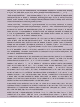 World Disasters Report 2013	

Chapter 1 Humanitarian technology

Over the past 20 years, the ‘mobile miracle’ has brought the benefits of ICTs within reach of nearly
everyone and today there are 6.8 billion mobile phone subscriptions worldwide (ITU, 2013).
There are also now some 2.7 billion internet users (ITU, 2013), but that still leaves 60 per cent of the
world’s people with no access to the internet. Narrowing this ‘digital divide’ by making broadband
internet access available to all is crucial if people everywhere are to take advantage of the economic
and social benefits that connectivity makes possible.
The UN Broadband Commission for Digital Development, a public–private partnership, is currently
championing high-speed connectivity and through it, access to a set of transformative technologies.
In Rwanda, for example, the government recognizes that broadband is the oxygen of an effective
digital economy. Young entrepreneurs, women and men, are working in the digital tech sector with
a focus on digital inclusion, citizen empowerment and creation of local content. It is a model that
could – and should – be replicated across the world.
Mobile technologies, particularly mobile phones, are now considered an essential tool for public
health workers. They are used successfully to gather, collate and transmit data by front-line health
workers. Patients are using apps to monitor their diabetes or heart conditions. Health ministries are
running effective awareness campaigns on issues such as the effects of alcohol, smoking and other
lifestyle-related contributors to the growing epidemic of non-communicable diseases.
In places like Nigeria, the Red Cross is using SMS technology to provide fast and cheap real-time
data, strengthening the national health system and greatly improving community engagement and
the ability to prevent and treat illnesses.
The technology sector can work with humanitarian partners to help them scale up and apply lessons
learned, based on evidence and best practice, to other parts of the world. This is the thrust of a new
mHealth initiative launched in 2012 by ITU and the World Health Organization (WHO, 2012).
Mobile phones are also a tool that can significantly contribute to achieving real gender empowerment. Women make up 40 per cent of the global workforce yet relatively few work in the technology
sector. Mobile education programmes for technology skills designed for women can address the
future labour gap in the tech sector and strike a blow for real equality and economic empowerment.
As people in low- and middle-income countries use digital technologies for more than just mobile
money or emergency SMS, the humanitarian world will have to prepare for communities that have
a greater voice than they have ever had before, communities that will lead, innovate, disrupt and
replace the outdated North-South aid model. The technology sector can provide support to humanitarians to adapt to and navigate through the new, digital reality.
In anticipation of this certainty, aid agencies and their private sector partners need to work with communities and treat communication as a right to be exercised by people in need. They must drive and
facilitate this, and create a new paradigm where humanitarians collaborate and innovate together
with those who are in need of humanitarian assistance.
Article 19 of the Universal Declaration of Human Rights (UN, 1948) enshrines the right to communicate across all frontiers using any media. By advocating for people’s right to access critical
communication infrastructure, aid agencies have the opportunity to ensure realization of this right.

18	

Focus on technology and the future of humanitarian action

 