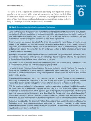 World Disasters Report 2013	

Humanitarian norms and uses of information

The value of technology in this sector is in facilitating that input from affected
populations on a much wider scale via crowdsourcing. Where an individual
humanitarian worker previously had to interview people in person to obtain each
piece of that fact-picture, local populations can now contribute to that collective
body of knowledge en masse via SMS, e-mails and tweets.

Chapter

6

Box 6.3 Communities changing humanitarians’ behaviour
Digital technology has changed how the humanitarian sector operates and humanitarians’ ability to communicate with affected populations is no longer impaired by sub-standard communication equipment.
New technologies are giving communities a stronger voice and their expectations are changing. But
humanitarians need to change their behaviour to meet those expectations.
The environment has changed dramatically. No longer is it necessary for humanitarians to travel to remote
villages to ask people if they need help. Satellite images can now be downloaded and supply geographically based, accurate situational reports. This allows humanitarian actors to prioritize delivery. New actors
and players are also on the scene, from the ICT and private sectors to digital volunteers, and play a role
in how humanitarians respond.
Although humanitarians cannot control the amount of information being disseminated, what they can do
is coordinate what happens on the ground. Coordinating a disaster response, following the expectations
of those affected, is a challenging and critical area to manage.
SMS and social media channels are used to deliver messages and information directly to people’s phones.
In some instances, tweets are sent or Facebook pages updated.
Humanitarians see these new technologies as life-saving tools and believe they have the capacity to
deliver aid like never before. It is now a normal procedure for every organization or group responding to
a disaster to tweet information announcing their deployment and to update the world on their activities
as they hit the ground.
A new breed of humanitarian responders have become akin to reality TV stars, updating people and
responding to requests for information in real time as they wander through the carnage of a disaster.
Responders’ careers can be built upon how many followers they have on Facebook and Twitter.
With the new tools available to the humanitarian sector, organizations now have the ability to report on
the inflated numbers of people they communicate with. They work on a scale never experienced before
in the history of humanitarianism, which identifies gaps in the digital humanitarian model. What does this
mean in a hyper-connected disaster and what does it look like if you are part of an affected population?
What does it mean if you are the one receiving the information being disseminated and responding to the
information requests from the many humanitarian responders? How to turn information into outcomes?
Technology should not be the driver, but the tool. Technology should assist in the delivery of outcomes.
Technology should allow responders to listen and gather the information they need to make changes
and informed decisions for those in need or affected by disaster. The information received should identify
ways to deliver services more effectively.

International Federation of Red Cross and Red Crescent Societies	

171

 