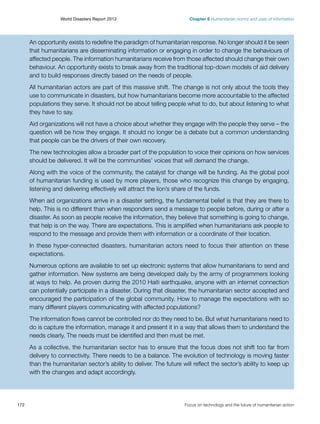 World Disasters Report 2013	

Chapter 6 Humanitarian norms and uses of information

An opportunity exists to redefine the paradigm of humanitarian response. No longer should it be seen
that humanitarians are disseminating information or engaging in order to change the behaviours of
affected people. The information humanitarians receive from those affected should change their own
behaviour. An opportunity exists to break away from the traditional top-down models of aid delivery
and to build responses directly based on the needs of people.
All humanitarian actors are part of this massive shift. The change is not only about the tools they
use to communicate in disasters, but how humanitarians become more accountable to the affected
populations they serve. It should not be about telling people what to do, but about listening to what
they have to say.
Aid organizations will not have a choice about whether they engage with the people they serve – the
question will be how they engage. It should no longer be a debate but a common understanding
that people can be the drivers of their own recovery.
The new technologies allow a broader part of the population to voice their opinions on how services
should be delivered. It will be the communities’ voices that will demand the change.
Along with the voice of the community, the catalyst for change will be funding. As the global pool
of humanitarian funding is used by more players, those who recognize this change by engaging,
listening and delivering effectively will attract the lion’s share of the funds.
When aid organizations arrive in a disaster setting, the fundamental belief is that they are there to
help. This is no different than when responders send a message to people before, during or after a
disaster. As soon as people receive the information, they believe that something is going to change,
that help is on the way. There are expectations. This is amplified when humanitarians ask people to
respond to the message and provide them with information or a coordinate of their location.
In these hyper-connected disasters, humanitarian actors need to focus their attention on these
expectations.
Numerous options are available to set up electronic systems that allow humanitarians to send and
gather information. New systems are being developed daily by the army of programmers looking
at ways to help. As proven during the 2010 Haiti earthquake, anyone with an internet connection
can potentially participate in a disaster. During that disaster, the humanitarian sector accepted and
encouraged the participation of the global community. How to manage the expectations with so
many different players communicating with affected populations?
The information flows cannot be controlled nor do they need to be. But what humanitarians need to
do is capture the information, manage it and present it in a way that allows them to understand the
needs clearly. The needs must be identified and then must be met.
As a collective, the humanitarian sector has to ensure that the focus does not shift too far from
delivery to connectivity. There needs to be a balance. The evolution of technology is moving faster
than the humanitarian sector’s ability to deliver. The future will reflect the sector’s ability to keep up
with the changes and adapt accordingly.

172	

Focus on technology and the future of humanitarian action

 