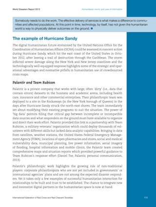 World Disasters Report 2013	

Humanitarian norms and uses of information

Somebody needs to do the work. The effective delivery of services is what makes a difference to communities and affected populations. At this point in time, technology, by itself, has not given the humanitarian
world a way to physically deliver outcomes on the ground. n

The example of Hurricane Sandy
The digital humanitarian future envisioned by the United Nations Office for the
Coordination of Humanitarian Affairs (OCHA) could be assessed in nascent action
during Hurricane Sandy, which hit the east coast of the United States in October 2012, after leaving a trail of destruction through the Caribbean. The storm
inflicted severe damage along the New York and New Jersey coastlines and the
technologically well-equipped response highlights some of the strategic and operational advantages and normative pitfalls in humanitarian use of crowdsourced
crisis maps.

Palantir and Team Rubicon
Palantir is a private company that works with large, often ‘dirty’ (i.e., data that
contain errors) datasets in the business and academic arena, including health
care, insurance and other commercial enterprises. Their philanthropic team was
deployed to a site in the Rockaways (in the New York borough of Queens) in the
days after Hurricane Sandy struck the north-east shores. The team immediately
set about modifying their existing programs to suit the situation. The power of
‘big data’ permits filling that critical gap between incomplete or incompatible
data sources and what responders on the ground must have available to organize
and direct their work effort. Palantir provided this link in a partnership with Team
Rubicon, a military veterans’ organization which could deploy thousands of volunteers with different skills but lacked data analytic capabilities. Bringing in data
from satellites, weather stations, the United States Federal Emergency Management Agency (FEMA), locations of open pharmacies and stores, social and medical
vulnerability data, municipal planning, live power information, aerial imagery
of flooding, hospital information and mobile clinics, the Palantir team created
comprehensive maps and situation reports which provided powerful guidance to
Team Rubicon’s response effort (Daniel Tse, Palantir, personal communication,
2013).
Palantir’s philanthropic work highlights the growing role of non-traditional
players: corporate philanthropists who are not yet included in governments’ or
international agencies’ plans and are not among the expected disaster responders. Yet it takes only a few examples of successful humanitarian interaction for
relationships to be built and trust to be established. The chance to integrate new
and innovative digital partners in the humanitarian space is now at hand.

International Federation of Red Cross and Red Crescent Societies	

173

 