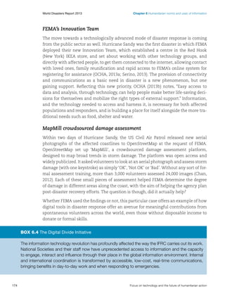 World Disasters Report 2013	

Chapter 6 Humanitarian norms and uses of information

FEMA’s Innovation Team
The move towards a technologically advanced mode of disaster response is coming
from the public sector as well. Hurricane Sandy was the first disaster in which FEMA
deployed their new Innovation Team, which established a centre in the Red Hook
(New York) IKEA store, and set about working with other technology groups, and
directly with affected people, to get them connected to the internet, allowing contact
with loved ones, family reunification and rapid access to FEMA’s online system for
registering for assistance (OCHA, 2013a; Serino, 2013). The provision of connectivity
and communications as a basic need in disaster is a new phenomenon, but one
gaining support. Reflecting this new priority, OCHA (2013b) notes, “Easy access to
data and analysis, through technology, can help people make better life-saving decisions for themselves and mobilize the right types of external support.” Information,
and the technology needed to access and harness it, is necessary for both affected
populations and responders, and is building a place for itself alongside the more traditional needs such as food, shelter and water.

MapMill crowdsourced damage assessment
Within two days of Hurricane Sandy, the US Civil Air Patrol released new aerial
photographs of the affected coastlines to OpenStreetMap at the request of FEMA.
OpenStreetMap set up ‘MapMill’, a crowdsourced damage assessment platform,
designed to map broad trends in storm damage. The platform was open access and
widely publicized. It asked volunteers to look at an aerial photograph and assess storm
damage (with one keystroke) as simply ‘OK’, ‘Not OK’ or ‘Bad’. Without any sort of formal assessment training, more than 3,000 volunteers assessed 24,000 images (Chan,
2012). Each of these small pieces of assessment helped FEMA determine the degree
of damage in different areas along the coast, with the aim of helping the agency plan
post-disaster recovery efforts. The question is though, did it actually help?
Whether FEMA used the findings or not, this particular case offers an example of how
digital tools in disaster response offer an avenue for meaningful contributions from
spontaneous volunteers across the world, even those without disposable income to
donate or formal skills.

Box 6.4 The Digital Divide Initiative
The information technology revolution has profoundly affected the way the IFRC carries out its work.
National Societies and their staff now have unprecedented access to information and the capacity
to engage, interact and influence through their place in the global information environment. Internal
and international coordination is transformed by accessible, low-cost, real-time communications,
bringing benefits in day-to-day work and when responding to emergencies.

174	

Focus on technology and the future of humanitarian action

 