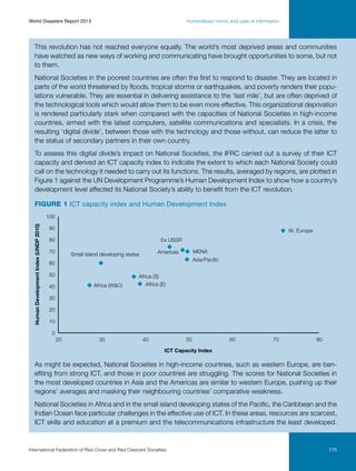 World Disasters Report 2013	

Humanitarian norms and uses of information

This revolution has not reached everyone equally. The world’s most deprived areas and communities
have watched as new ways of working and communicating have brought opportunities to some, but not
to them.
National Societies in the poorest countries are often the first to respond to disaster. They are located in
parts of the world threatened by floods, tropical storms or earthquakes, and poverty renders their populations vulnerable. They are essential in delivering assistance to the ‘last mile’, but are often deprived of
the technological tools which would allow them to be even more effective. This organizational deprivation
is rendered particularly stark when compared with the capacities of National Societies in high-income
countries, armed with the latest computers, satellite communications and specialists. In a crisis, the
resulting ‘digital divide’, between those with the technology and those without, can reduce the latter to
the status of secondary partners in their own country.
To assess this digital divide’s impact on National Societies, the IFRC carried out a survey of their ICT
capacity and derived an ICT capacity index to indicate the extent to which each National Society could
call on the technology it needed to carry out its functions. The results, averaged by regions, are plotted in
Figure 1 against the UN Development Programme’s Human Development Index to show how a country’s
development level affected its National Society’s ability to benefit from the ICT revolution.
Figure 1 ICT capacity index and Human Development Index
Human Development Index (UNDP 2010)

100
90

W. Europe

80

Ex USSR

70

MENA

Americas

Small island developing states

Asia/Paciﬁc

60
50
Africa (WC)

40

Africa (S)
Africa (E)

30
20
10
0
20

30

40

50

60

70

80

ICT Capacity Index

As might be expected, National Societies in high-income countries, such as western Europe, are benefiting from strong ICT, and those in poor countries are struggling. The scores for National Societies in
the most developed countries in Asia and the Americas are similar to western Europe, pushing up their
regions’ averages and masking their neighbouring countries’ comparative weakness.
National Societies in Africa and in the small island developing states of the Pacific, the Caribbean and the
Indian Ocean face particular challenges in the effective use of ICT. In these areas, resources are scarcest,
ICT skills and education at a premium and the telecommunications infrastructure the least developed.

International Federation of Red Cross and Red Crescent Societies	

175

 